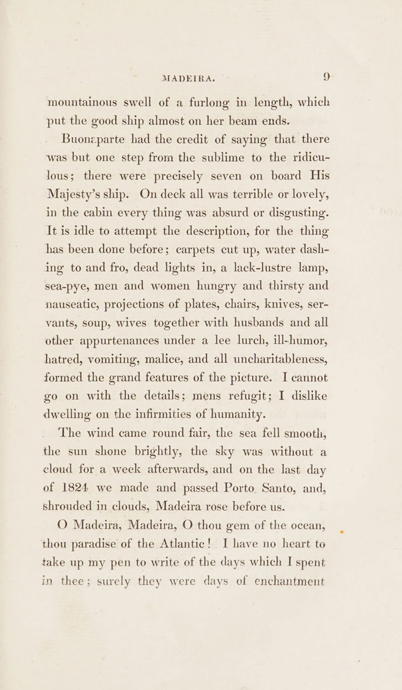 mountainous swell of a furlong in length, which put the good ship almost on her beam ends. Buonzparte had the credit of saying that there was but one step from the sublime to the ridicu- lous; there were precisely seven on board His Majesty’s ship. On deck all was terrible or lovely, in the cabin every thing was absurd or disgusting. It is idle to attempt the description, for the thing has been done before; carpets cut up, water dash- ing to and fro, dead lights in, a lack-lustre lamp, sea-pye, men and women hungry and thirsty and nauseatic, projections of plates, chairs, knives, ser- vants, soup, wives together with husbands and all other appurtenances under a lee lurch, ill-humor, hatred, vomiting, malice, and all uncharitableness, formed the grand features of the picture. I cannot go on with the details; mens refugit; I dislike dwelling on the infirmities of humanity. The wind came round fair, the sea fell smooth, the sun shone brightly, the sky was without a cloud for a week afterwards, and on the last day of 1824 we made and passed Porto. Santo, and, shrouded in clouds, Madeira rose before us. O Madeira, Madeira, O thou gem of the ocean, thou paradise of the Atlantic! I have no heart to take up my pen to write of the days which I spent in thee; surely they were days of enchantment