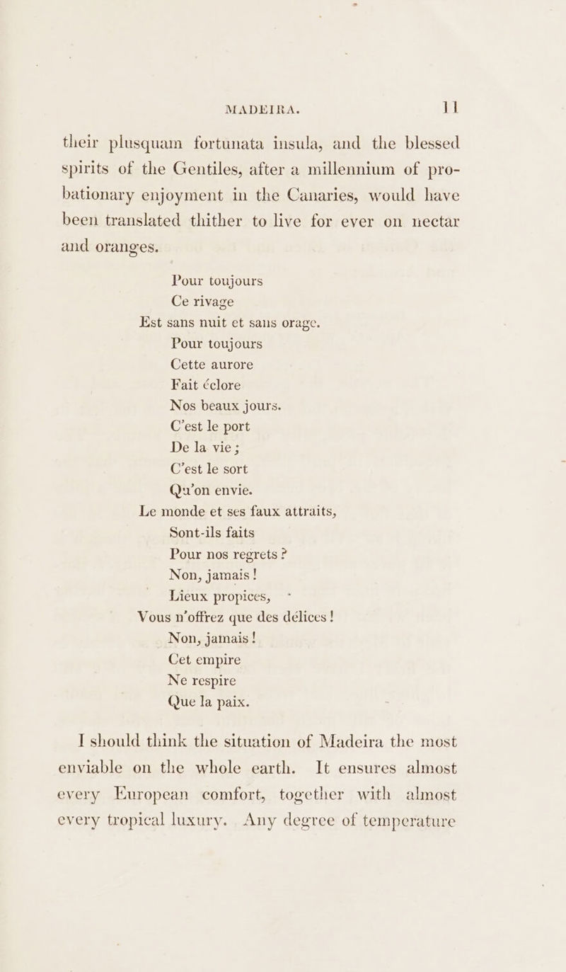 their plusquam fortunata insula, and the blessed spirits of the Gentiles, after a millennium of pro- bationary enjoyment in the Canaries, would have been translated thither to live for ever on nectar and oranges. Pour toujours Ce rivage Est sans nuit et sans orage. Pour toujours Cette aurore Fait ¢clore Nos beaux jours. C’est le port De la vie ; C'est le sort (on envie. Le monde et ses faux attraits, Sont-ils faits Pour nos regrets ? Non, jamais ! Lieux propices, Vous n’offrez que des délices ! Non, jamais ! Cet empire Ne respire (Jue la paix. T should think the situation of Madeira the most enviable on the whole earth. It ensures almost every European comfort, together with almost every tropical luxury. Any degree of temperature