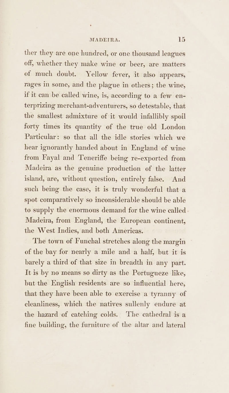 ther they are one hundred, or one thousand leagues off, whether they make wine or beer, are matters of much doubt. Yellow fever, it also appears, rages in some, and the plague in others; the wine, if it can be called wine, is, according to a few en- terprizing merchant-adventurers, so detestable, that the smallest admixture of it would infallibly spoil forty times its quantity of the true old London Particular: so that all the idle stories which we hear ignorantly handed about in England of wine from Fayal and Teneriffe being re-exported from Madeira as the genuine production of the latter island, are, without question, entirely false. And such being the case, it is truly wonderful that a spot comparatively so inconsiderable should be able to supply the enormous demand for the wine called Madeira, from England, the European continent, the West Indies, and both Americas. The town of Funchal stretches along the margin of the bay for nearly a mile and a half, but it is barely a third of that size in breadth in any part. It is by no means so dirty as the Portugueze like, but the English residents are so influential here, that they have been able to exercise a tyranny of cleanliness, which the natives sullenly endure at the hazard of catching colds. ‘The cathedral is a fine building, the furniture of the altar and lateral