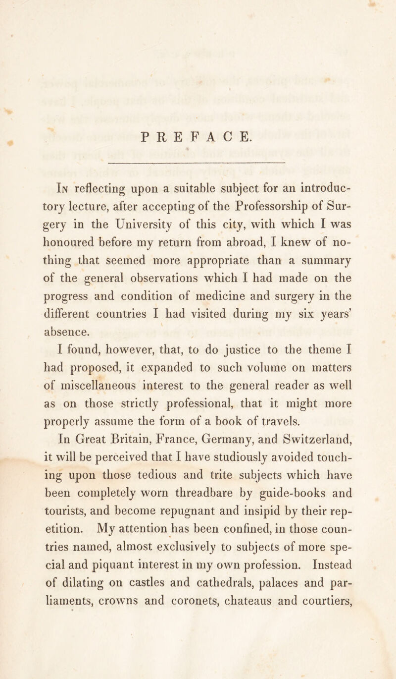 PREFACE. In reflecting upon a suitable subject for an introduc¬ tory lecture, after accepting of the Professorship of Sur¬ gery in the University of this city, with which I was honoured before my return from abroad, I knew of no¬ thing that seemed more appropriate than a summary of the general observations which I had made on the progress and condition of medicine and surgery in the different countries I had visited during my six years' absence. I found, however, that, to do justice to the theme I had proposed, it expanded to such volume on matters of miscellaneous interest to the general reader as well as on those strictly professional, that it might more properly assume the form of a book of travels. In Great Britain, France, Germany, and Switzerland, it will be perceived that I have studiously avoided touch¬ ing upon those tedious and trite subjects which have been completely worn threadbare by guide-books and tourists, and become repugnant and insipid by their rep¬ etition. My attention has been confined, in those coun¬ tries named, almost exclusively to subjects of more spe¬ cial and piquant interest in my own profession. Instead of dilating on castles and cathedrals, palaces and par¬ liaments, crowns and coronets, chateaus and courtiers.