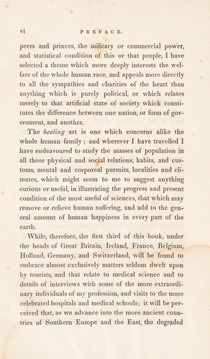 peers and princes, the military or commercial power, and statistical condition of this or that people, I have selected a theme which more deeply interests the wel¬ fare of the whole human race, and appeals more directly to all the sympathies and charities of the heart than anything which is purely political, or which relates merely to that artificial state of society which consti¬ tutes the difference between one nation, or form of gov¬ ernment, and another. The healing art is one which concerns alike the whole human family ; and wherever I have travelled I have endeavoured to study the masses of population in all those physical and social relations, habits, and cus¬ toms, mental and corporeal pursuits, localities and cli¬ mates, which might seem to me to suggest anything curious or useful, in illustrating the progress and present condition of the most useful of sciences, that which may remove or relieve human suffering, and add to the gen¬ eral amount of human happiness in every part of the earth. While, therefore, the first third of this book, under the heads of Great Britain, Ireland, France, Belgium, Holland, Germany, and Switzerland, will be found to embrace almost exclusively matters seldom dwelt upon by tourists, and that relate to medical science and to details of interviews with some of the more extraordi¬ nary individuals of my profession, and visits to the more celebrated hospitals and medical schools; it will be per¬ ceived that, as we advance into the more ancient coun¬ tries of Southern Europe and the East, the degraded