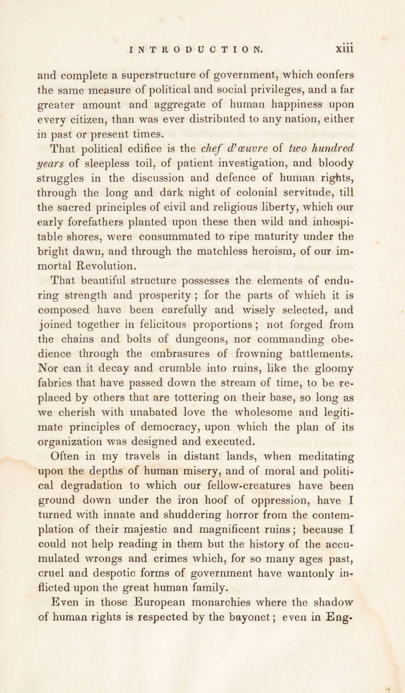 and complete a superstructure of government, which confers the same measure of political and social privileges, and a far greater amount and aggregate of human happiness upon every citizen, than was ever distributed to any nation, either in past Or present times. That political edifice is the chef d’oeuvre of two hundred years of sleepless toil, of patient investigation, and bloody struggles in the discussion and defence of human rights, through the long and dark night of colonial servitude, till the sacred principles of civil and religious liberty, which our early forefathers planted upon these then wild and inhospi¬ table shores, were consummated to ripe maturity under the bright dawn, and through the matchless heroism, of our im¬ mortal Revolution. That beautiful structure possesses the elements of endu¬ ring strength and prosperity ; for the parts of which it is composed have been carefully and wisely selected, and joined together in felicitous proportions ; not forged from the chains and bolts of dungeons, nor commanding obe¬ dience through the embrasures of frowning battlements. Nor can it decay and crumble into ruins, like the gloomy fabrics that have passed down the stream of time, to be re¬ placed by others that are tottering on their base, so long as we cherish with unabated love the wholesome and legiti¬ mate principles of democracy, upon which the plan of its organization was designed and executed. Often in my travels in distant lands, when meditating upon the depths of human misery, and of moral and politi¬ cal degradation to which our fellow-creatures have been ground down under the iron hoof of oppression, have I turned with innate and shuddering horror from the contem¬ plation of their majestic and magnificent ruins; because I could not help reading in them but the history of the accu¬ mulated wrongs and crimes which, for so many ages past, cruel and despotic forms of government have wantonly in¬ flicted upon the great human family. Even in those European monarchies where the shadow of human rights is respected by the bayonet; even in Eng-