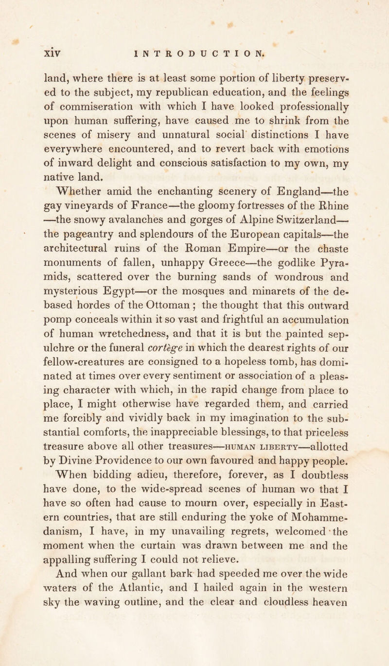 r Xiv INTRODUCTION. land, where there is at least some portion of liberty preserv¬ ed to the subject, my republican education, and the feelings of commiseration with which I have looked professionally upon human suffering, have caused me to shrink from the scenes of misery and unnatural social distinctions I have everywhere encountered, and to revert back with emotions of inward delight and conscious satisfaction to my own, my native land. Whether amid the enchanting scenery of England—the gay vineyards of France—the gloomy fortresses of the Rhine —the snowy avalanches and gorges of Alpine Switzerland— the pageantry and splendours of the European capitals—the architectural ruins of the Roman Empire—or the chaste monuments of fallen, unhappy Greece—the godlike Pyra¬ mids, scattered over the burning sands of wondrous and mysterious Egypt—or the mosques and minarets of the de¬ based hordes of the Ottoman ; the thought that this outward pomp conceals within it so vast and frightful an accumulation of human wretchedness, and that it is but the painted sep¬ ulchre or the funeral cortege in which the dearest rights of our fellow-creatures are consigned to a hopeless tomb, has domi¬ nated at times over every sentiment or association of a pleas¬ ing character with which, in the rapid change from place to place, I might otherwise have regarded them, and carried me forcibly and vividly back in my imagination to the sub¬ stantial comforts, the inappreciable blessings, to that priceless treasure above all other treasures—human liberty—allotted by Divine Providence to our own favoured and happy people. When bidding adieu, therefore, forever, as I doubtless have done, to the wide-spread scenes of human wo that I have so often had cause to mourn over, especially in East¬ ern countries, that are still enduring the yoke of Mohamme¬ danism, I have, in my unavailing regrets, welcomed‘the moment when the curtain was drawn between me and the appalling suffering I could not relieve. And when our gallant bark had speeded me over the wide waters of the Atlantic, and I hailed again in the western sky the waving outline, and the clear and cloudless heaven