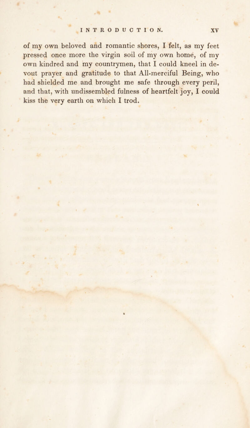 of my own beloved and romantic shores, I felt, as my feet pressed once more the virgin soil of my own home, of ray own kindred and my countrymen, that I could kneel in de¬ vout prayer and gratitude to that All-merciful Being, who had shielded me and brought me safe through every peril, and that, with undissembled fulness of heartfelt joy, I could kiss the very earth on which I trod.