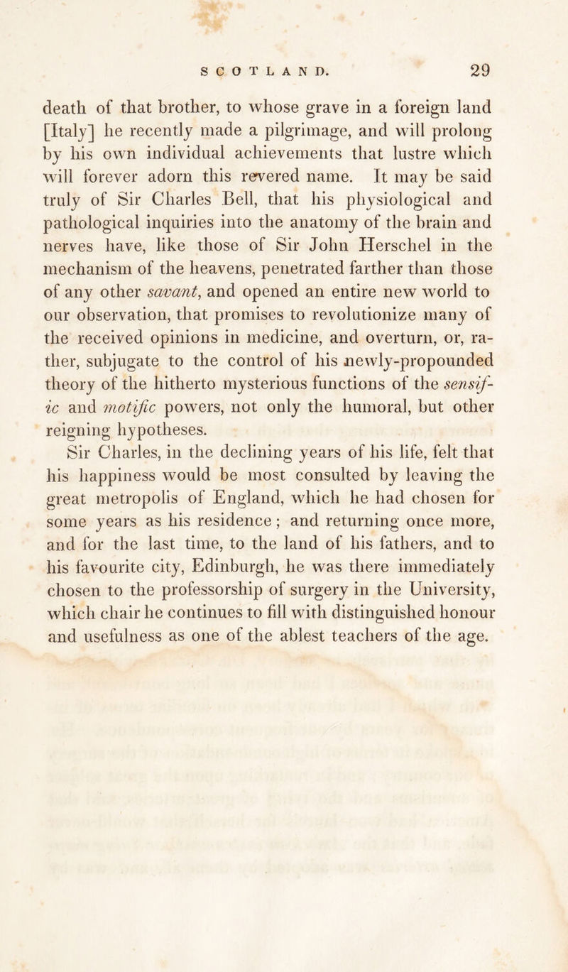 death of that brother, to whose grave in a foreign land [Italy] he recently made a pilgrimage, and will prolong by his own individual achievements that lustre which will forever adorn this rervered name. It may be said truly of Sir Charles Bell, that his physiological and pathological inquiries into the anatomy of the brain and nerves have, like those of Sir John Herschel in the mechanism of the heavens, penetrated farther than those of any other savant, and opened an entire new world to our observation, that promises to revolutionize many of the received opinions in medicine, and overturn, or, ra¬ ther, subjugate to the control of his newly-propounded theory of the hitherto mysterious functions of the sensif- ic and motific powers, not only the humoral, but other reigning hypotheses. Sir Charles, in the declining years of his life, felt that his happiness would be most consulted by leaving the great metropolis of England, which he had chosen for some years as his residence; and returning once more, and for the last time, to the land of his fathers, and to his favourite city, Edinburgh, he was there immediately chosen to the professorship of surgery in the University, which chair he continues to fill with distinguished honour and usefulness as one of the ablest teachers of the age.