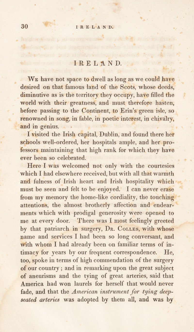 f 30 IRELAND. IRELAND. We have not space to dwell as long as we could have desired on that famous land of the Scots, whose deeds, diminutive as is the territory they occupy, have filled the world with their greatness, and must therefore hasten, before passing to the Continent, to Erin’s green isle, so renowned in song, in fable, in poetic interest, in chivalry, and in genius. I visited the Irish capital, Dublin, and found there her schools well-ordered, her hospitals ample, and her pro¬ fessors maintaining that high rank for which they have ever been so celebrated. Here I was welcomed not only with the courtesies which I had elsewhere received, but with all that warmth and fulness of Irish heart and Irish hospitality which must be seen and felt to be enjoyed. I can never erase from my memory the home-like cordiality, the touching attentions, the almost brotherly affection and endear¬ ments which with prodigal generosity were opened to me at every door. There was I most feelingly greeted by that patriarch in surgery. Dr. Colles, with whose name and services I had been so long conversant, and with whom I had already been on familiar terms of in¬ timacy for years by our frequent correspondence. He, too, spoke in terms of high commendation of the surgery of our country; and in remarking upon the great subject of aneurisms and the tying of great arteries, said that America had won laurels for herself that would never fade, and that the American instrument for tying deep- seated arteries was adopted by them all, and was by