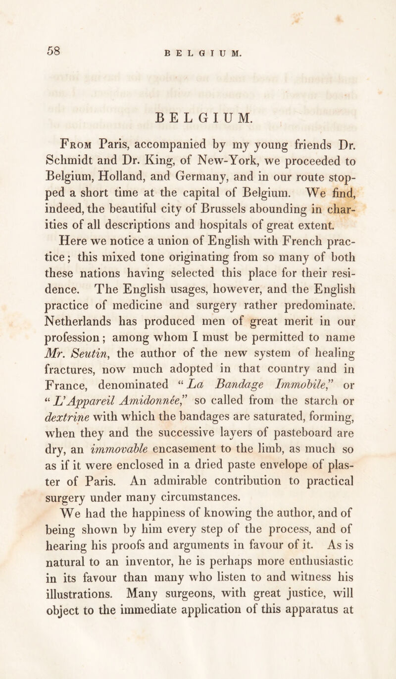 BELGIUM. From Paris, accompanied by my young friends Dr. Schmidt and Dr. King, of New-York, we proceeded to Belgium, Holland, and Germany, and in our route stop¬ ped a short time at the capital of Belgium. We find, indeed, the beautiful city of Brussels abounding in char¬ ities of all descriptions and hospitals of great extent. Here we notice a union of English with French prac¬ tice ; this mixed tone originating from so many of both these nations having selected this place for their resi¬ dence. The English usages, however, and the English practice of medicine and surgery rather predominate. Netherlands has produced men of great merit in our profession; among whom I must be permitted to name Ml'. Seutin, the author of the new system of healing fractures, now much adopted in that country and in France, denominated ‘‘ La Bandage Immobilel^ or “ L'Appareil Amidonneel' so called from the starch or dextrine with which the bandages are saturated, forming, when they and the successive layers of pasteboard are dry, an immovable encasement to the limb, as much so as if it were enclosed in a dried paste envelope of plas¬ ter of Paris. An admirable contribution to practical surgery under many circumstances. We had the happiness of knowing the author, and of being shown by him every step of the process, and of hearing his proofs and arguments in favour of it. As is natural to an inventor, he is perhaps more enthusiastic in its favour than many who listen to and witness his illustrations. Many surgeons, with great justice, will object to the immediate application of this apparatus at