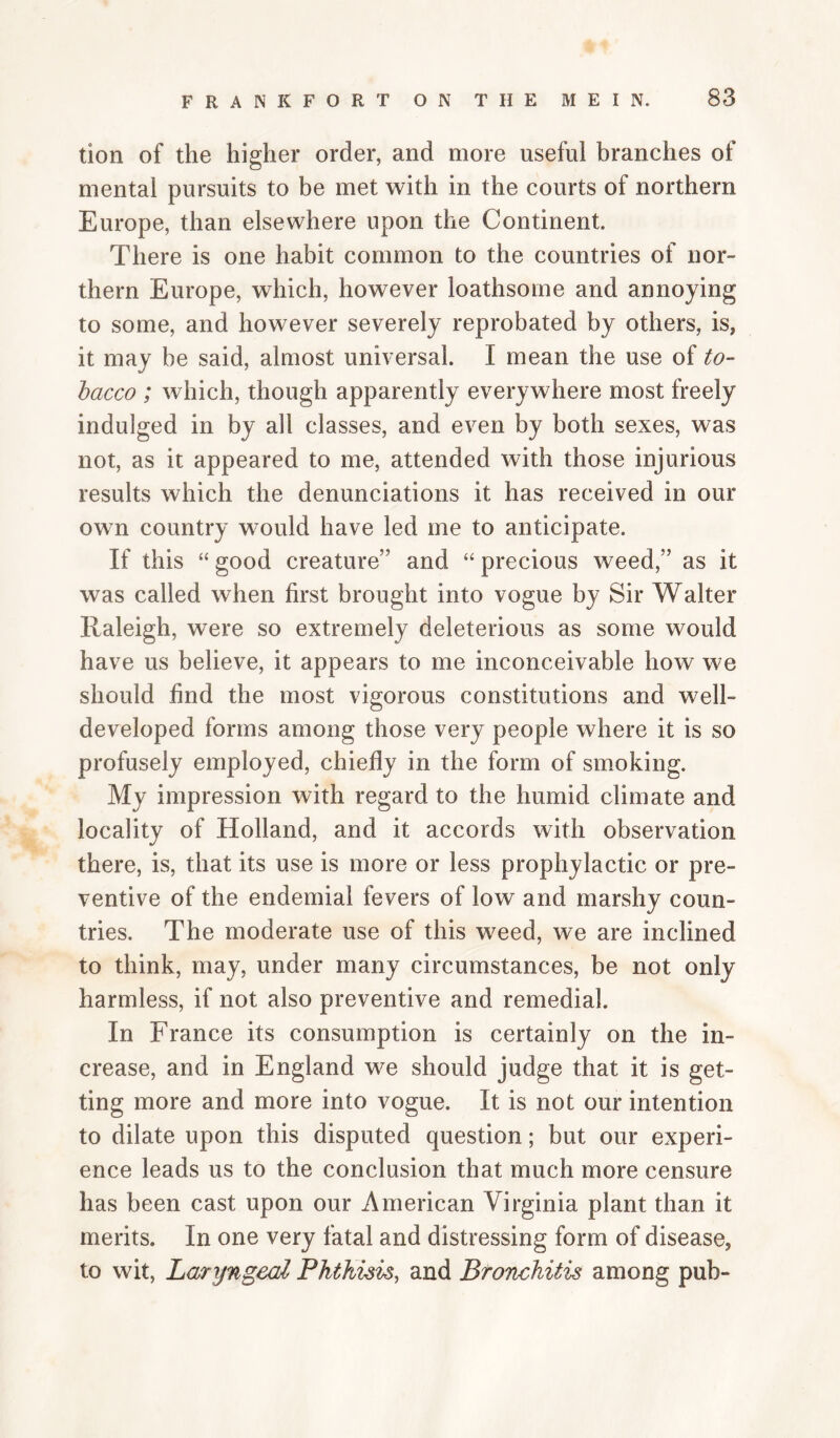 tion of the higher order, and more useful branches of mental pursuits to be met with in the courts of northern Europe, than elsewhere upon the Continent. There is one habit common to the countries of nor¬ thern Europe, which, however loathsome and annoying to some, and however severely reprobated by others, is, it may be said, almost universal. I mean the use of to¬ bacco ; which, though apparently everywhere most freely indulged in by all classes, and even by both sexes, was not, as it appeared to me, attended with those injurious results which the denunciations it has received in our own country would have led me to anticipate. If this “ good creature” and “ precious weed,” as it was called when first brought into vogue by Sir Walter Raleigh, were so extremely deleterious as some would have us believe, it appears to me inconceivable how we should find the most vigorous constitutions and well- developed forms among those very people where it is so profusely employed, chiefly in the form of smoking. My impression with regard to the humid climate and locality of Holland, and it accords with observation there, is, that its use is more or less prophylactic or pre¬ ventive of the endemial fevers of low and marshy coun¬ tries. The moderate use of this weed, we are inclined to think, may, under many circumstances, be not only harmless, if not also preventive and remedial. In France its consumption is certainly on the in¬ crease, and in England we should judge that it is get¬ ting more and more into vogue. It is not our intention to dilate upon this disputed question; but our experi¬ ence leads us to the conclusion that much more censure has been cast upon our American Virginia plant than it merits. In one very fatal and distressing form of disease, to wit. Laryngeal Phthisis, and Bronchitis among pub-