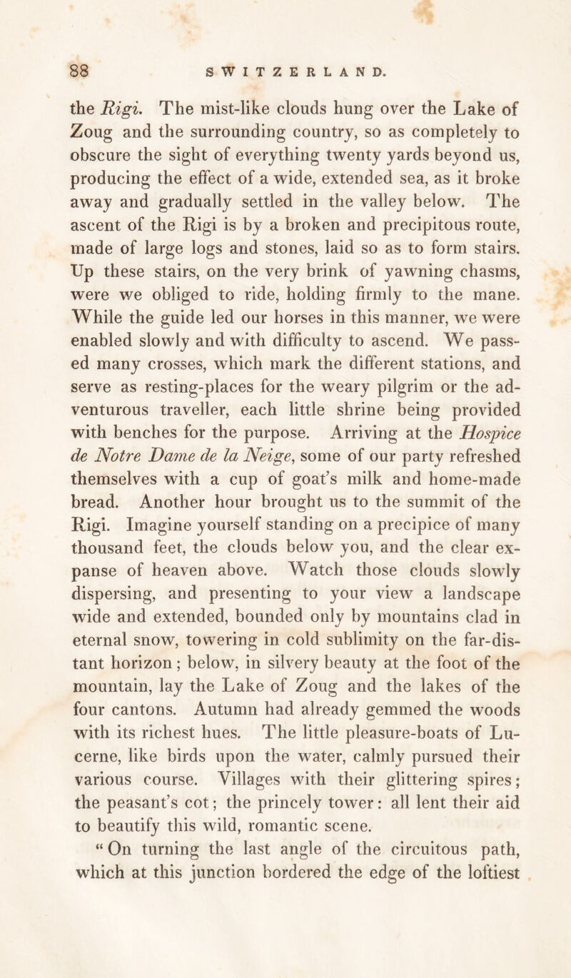 the Rigi. The mist-like clouds hung over the Lake of Zoug and the surrounding country, so as completely to obscure the sight of everything twenty yards beyond us, producing the effect of a wide, extended sea, as it broke away and gradually settled in the valley below. The ascent of the Rigi is by a broken and precipitous route, made of large logs and stones, laid so as to form stairs. Up these stairs, on the very brink of yawning chasms, were we obliged to ride, holding firmly to the mane. While the guide led our horses in this manner, we were enabled slowly and with difficulty to ascend. We pass¬ ed many crosses, which mark the different stations, and serve as resting-places for the weary pilgrim or the ad¬ venturous traveller, each little shrine being provided with benches for the purpose. Arriving at the Hospice de Notre Dame de la Neige^ some of our party refreshed themselves with a cup of goafs milk and home-made bread. Another hour brought us to the summit of the Rigi. Imagine yourself standing on a precipice of many thousand feet, the clouds below you, and the clear ex¬ panse of heaven above. Watch those clouds slowly dispersing, and presenting to your view a landscape wide and extended, bounded only by mountains clad in eternal snow, towering in cold sublimity on the far-dis¬ tant horizon; below, in silvery beauty at the foot of the mountain, lay the Lake of Zoug and the lakes of the four cantons. Autumn had already gemmed the woods with its richest hues. The little pleasure-boats of Lu¬ cerne, like birds upon the water, calmly pursued their various course. Villages with their glittering spires; the peasant’s cot; the princely tower: all lent their aid to beautify this wild, romantic scene. “ On turning the last angle of the circuitous path, which at this junction bordered the edge of the loftiest