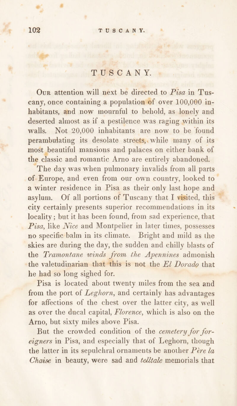 TUSCANY. Our attention will next be directed to Pisa in Tus¬ cany, once containing a population of over 100,000 in¬ habitants, and now mournful to behold, as lonely and deserted almost as if a pestilence was raging within its walls. Not 20,000 inhabitants are now to be found perambulating its desolate streets,v while many of its most beautiful mansions and palaces on either bank of the classic and romantic Arno are entirely abandoned. The day was when pulmonary invalids from all parts of Europe, and even from our own country, looked to a winter residence in Pisa as their only last hope and asylum. Of all portions of Tuscany that I visited, this city certainly presents superior recommendations in its locality ; but it has been found, from sad experience, that Pisa, like Nice and Montpelier in later times, possesses no specific balm in its climate. Bright and mild as the skies are during the day, the sudden and chilly blasts of the Tramontane winds from the Apennines admonish the valetudinarian that this is not the El Dorado that he had so long sighed for. Pisa is located about twenty miles from the sea and from the port of Leghorn, and certainly has advantages for affections of the chest over the latter city, as well as over the ducal capital, Florence, which is also on the Arno, but sixtv miles above Pisa. But the crowded condition of the cemetery for for¬ eigners in Pisa, and especially that of Leghorn, though the latter in its sepulchral ornaments be another Pere la Chaise in beauty, were sad and telltale memorials that