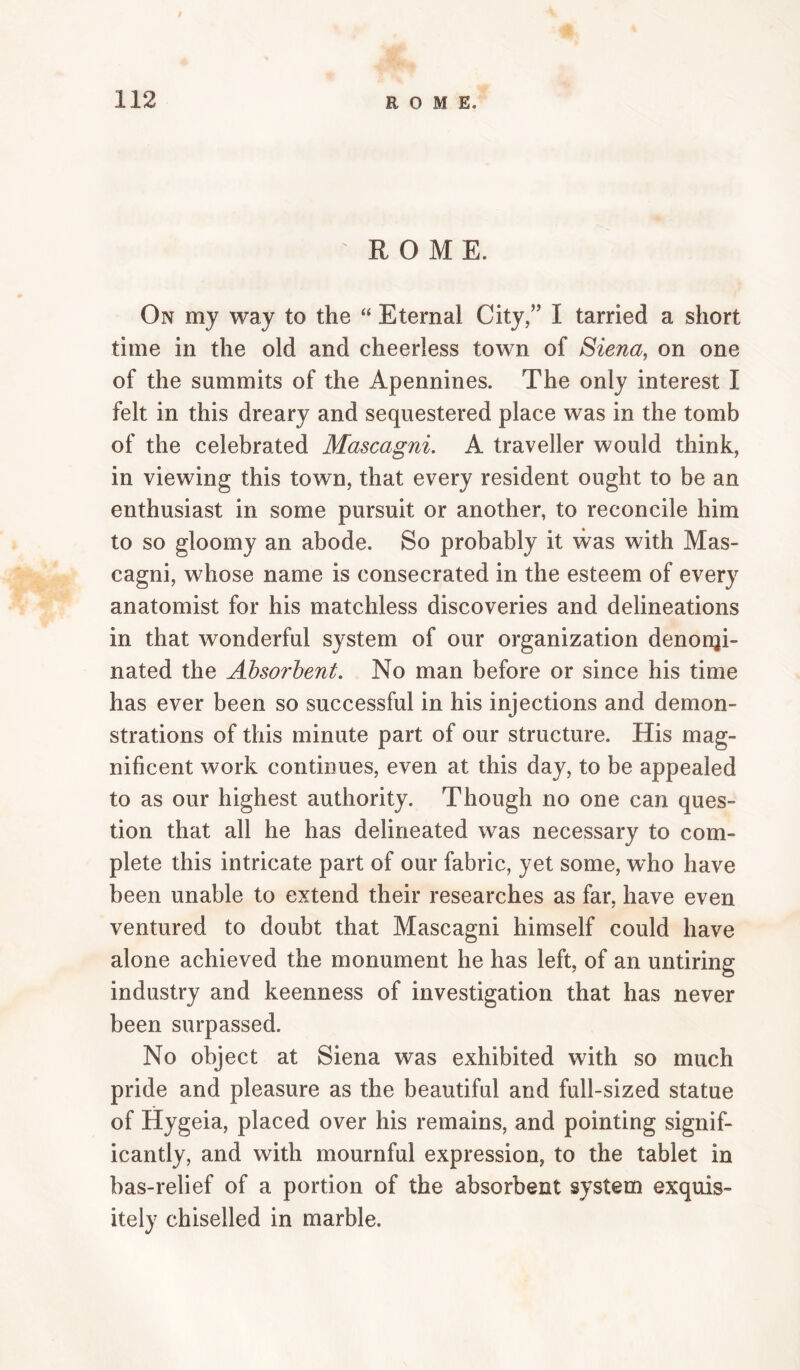 ROME. On my way to the “ Eternal City,” I tarried a short time in the old and cheerless town of Siena, on one of the summits of the Apennines. The only interest I felt in this dreary and sequestered place was in the tomb of the celebrated Mascagni. A traveller would think, in viewing this town, that every resident ought to be an enthusiast in some pursuit or another, to reconcile him to so gloomy an abode. So probably it was with Mas¬ cagni, whose name is consecrated in the esteem of every anatomist for his matchless discoveries and delineations in that wonderful system of our organization denonji- nated the Absorbent. No man before or since his time has ever been so successful in his injections and demon¬ strations of this minute part of our structure. His mag¬ nificent work continues, even at this day, to be appealed to as our highest authority. Though no one can ques¬ tion that all he has delineated was necessary to com¬ plete this intricate part of our fabric, yet some, w’ho have been unable to extend their researches as far, have even ventured to doubt that Mascagni himself could have alone achieved the monument he has left, of an untiring industry and keenness of investigation that has never been surpassed. No object at Siena was exhibited with so much pride and pleasure as the beautiful and full-sized statue of Hygeia, placed over his remains, and pointing signif¬ icantly, and with mournful expression, to the tablet in bas-relief of a portion of the absorbent system exquis¬ itely chiselled in marble.