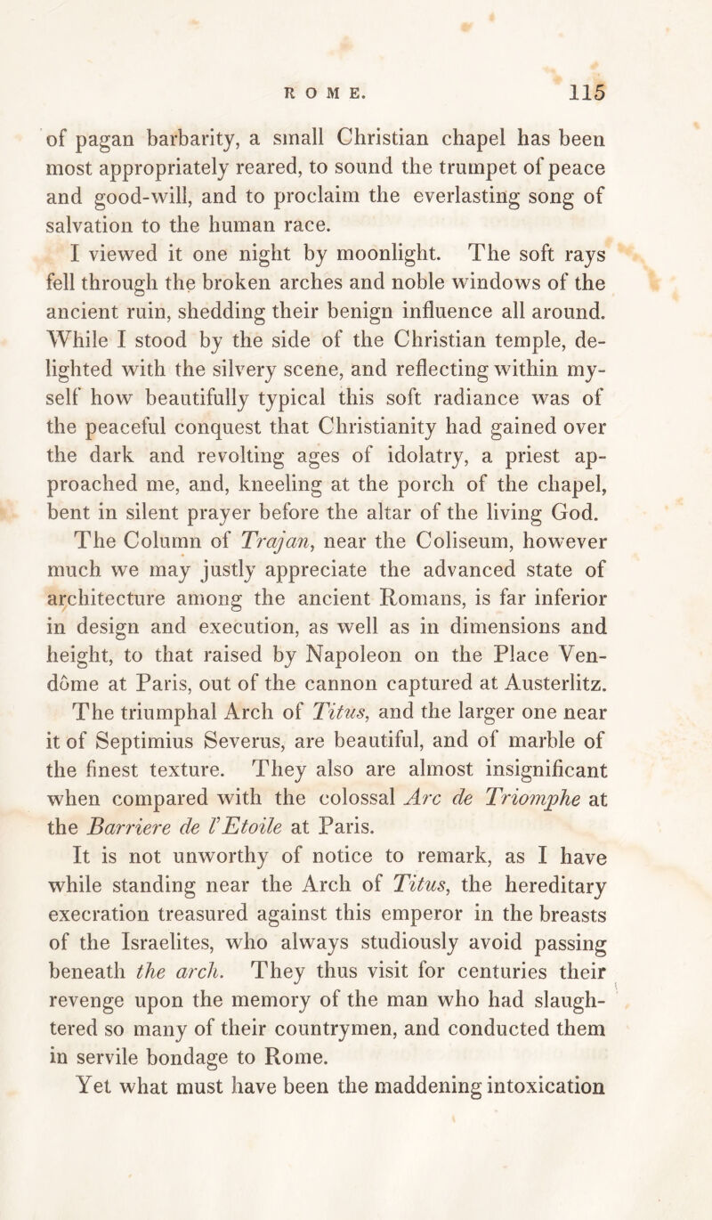 of pagan barbarity, a small Christian chapel has been most appropriately reared, to sound the trumpet of peace and good-will, and to proclaim the everlasting song of salvation to the human race. I viewed it one night by moonlight. The soft rays fell through the broken arches and noble windows of the ancient ruin, shedding their benign influence all around. While I stood by the side of the Christian temple, de¬ lighted with the silvery scene, and reflecting within my¬ self how beautifully typical this soft radiance was of the peaceful conquest that Christianity had gained over the dark and revolting ages of idolatry, a priest ap¬ proached me, and, kneeling at the porch of the chapel, bent in silent prayer before the altar of the living God. The Column of Trajan, near the Coliseum, however much we may justly appreciate the advanced state of aj^chitecture among the ancient Romans, is far inferior in design and execution, as well as in dimensions and height, to that raised by Napoleon on the Place Ven- dbme at Paris, out of the cannon captured at Austerlitz. The triumphal Arch of Titus, and the larger one near it of Septimius Severus, are beautiful, and of marble of the finest texture. They also are almost insignificant when compared with the colossal Arc de Triom^he at the Barriere de VBtoile at Paris. It is not unworthy of notice to remark, as I have while standing near the Arch of Titus, the hereditary execration treasured against this emperor in the breasts of the Israelites, who always studiously avoid passing beneath the arch. They thus visit for centuries their revenge upon the memory of the man who had slaugh¬ tered so many of their countrymen, and conducted them in servile bondage to Rome. Yet what must have been the maddening intoxication