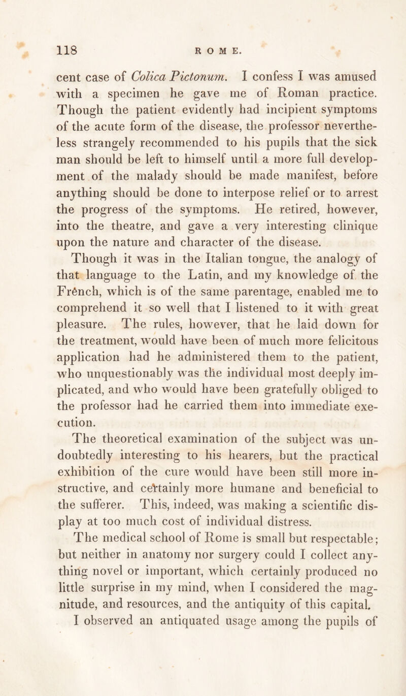 cent case of Colica Pictonwn. I confess I was amused with a specimen he gave me of Roman practice. Though the patient evidently had incipient symptoms of the acute form of the disease, the professor neverthe¬ less strangely recommended to his pupils that the sick man should be left to himself until a more full develop¬ ment of the malady should be made manifest, before anything should be done to interpose relief or to arrest the progress of the symptoms. He retired, however, into the theatre, and gave a very interesting clinique upon the nature and character of the disease. Though it was in the Italian tongue, the analogy of that language to the Latin, and my knowledge of the French, which is of the same parentage, enabled me to comprehend it so well that I listened to it with great pleasure. The rules, however, that he laid down for the treatment, would have been of much more felicitous application had he administered them to the patient, who unquestionably was the individual most deeply im¬ plicated, and who would have been gratefully obliged to the professor had he carried them into immediate exe¬ cution. The theoretical examination of the subject was un¬ doubtedly interesting to his hearers, but the practical exhibition of the cure would have been still more in¬ structive, and ceVtainly more humane and beneficial to the sufferer. This, indeed, was making a scientific dis¬ play at too much cost of individual distress. The medical school of Rome is small but respectable; but neither in anatomy nor surgery could I collect any¬ thing novel or important, which certainly produced no little surprise in my mind, when I considered the mag¬ nitude, and resources, and the antiquity of this capital. I observed an antiquated usage among the pupils of