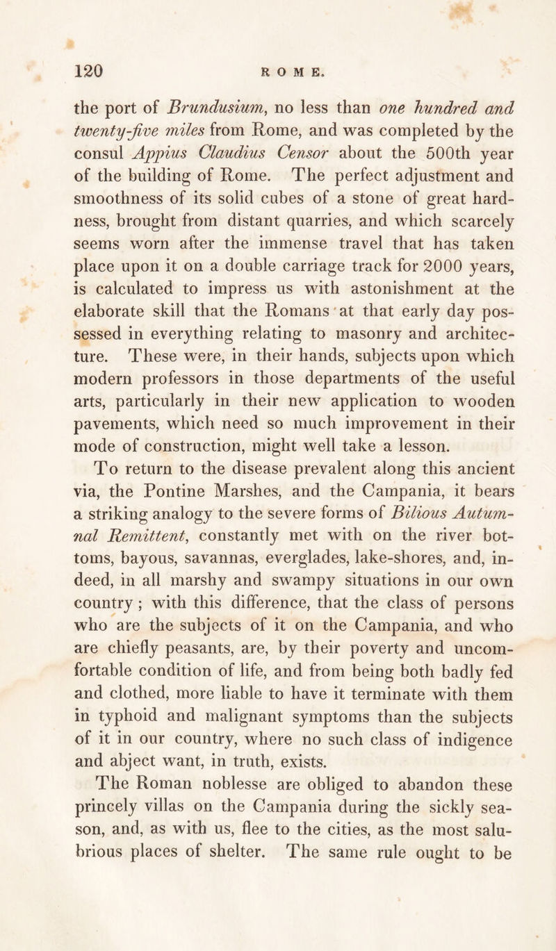 the port of Brundusium, no less than one hundred and twenty-jive miles from Rome, and was completed by the consul Appius Claudius Censor about the 500th year of the building of Rome. The perfect adjustment and smoothness of its solid cubes of a stone of great hard¬ ness, brought from distant quarries, and which scarcely seems worn after the immense travel that has taken place upon it on a double carriage track for 2000 years, is calculated to impress us with astonishment at the elaborate skill that the Romans' at that early day pos¬ sessed in everything relating to masonry and architec¬ ture. These were, in their hands, subjects upon which modern professors in those departments of the useful arts, particularly in their new application to wooden pavements, which need so much improvement in their mode of construction, might well take a lesson. To return to the disease prevalent along this ancient via, the Pontine Marshes, and the Campania, it beai's a striking analogy to the severe forms of Bilious Autum¬ nal Bemittent, constantly met with on the river bot¬ toms, bayous, savannas, everglades, lake-shores, and, in¬ deed, in all marshy and swampy situations in our own country ; with this difference, that the class of persons who are the subjects of it on the Campania, and who are chiefly peasants, are, by their poverty and uncom¬ fortable condition of life, and from being both badly fed and clothed, more liable to have it terminate with them in typhoid and malignant symptoms than the subjects of it in our country, where no such class of indigence and abject want, in truth, exists. The Roman noblesse are obliged to abandon these princely villas on the Campania during the sickly sea¬ son, and, as with us, flee to the cities, as the most salu¬ brious places of shelter. The same rule ought to be