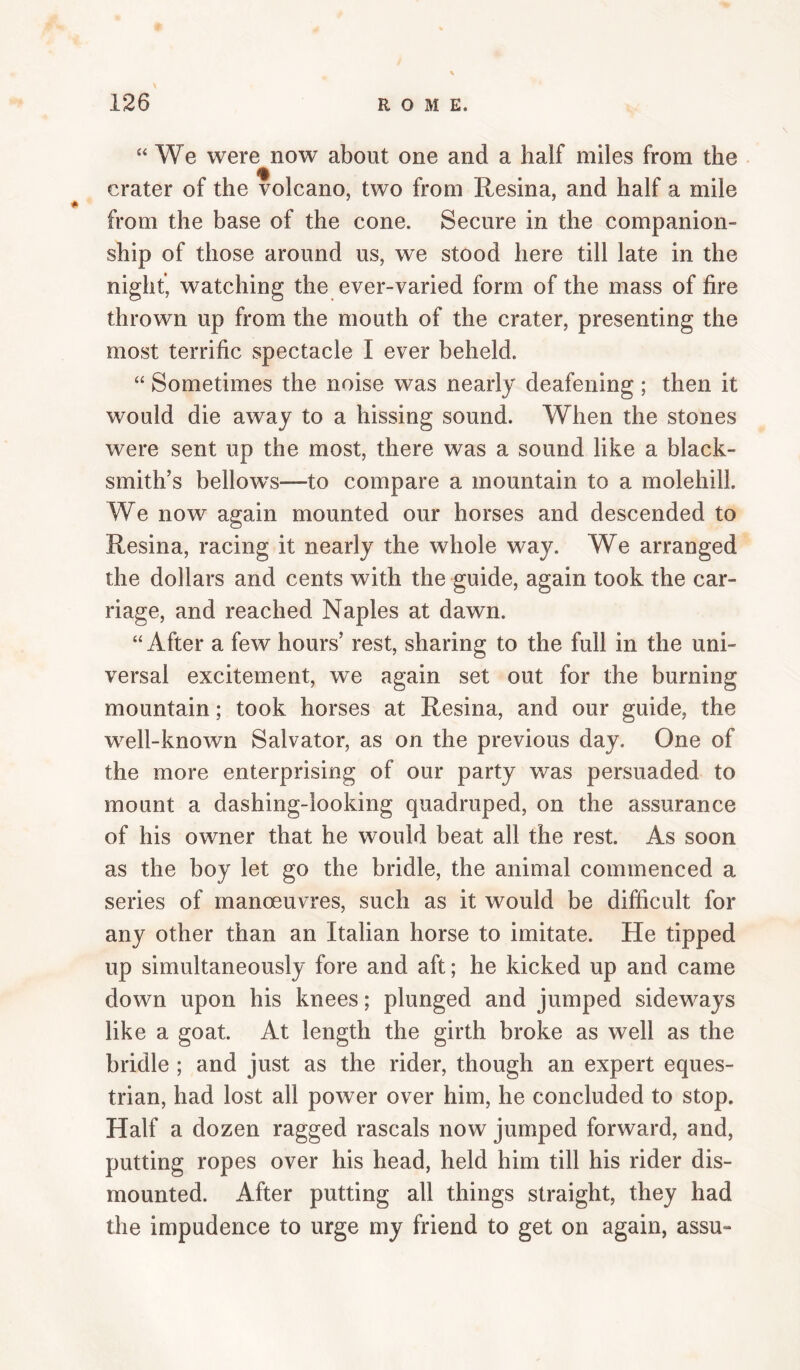 “We were now about one and a half miles from the crater of the volcano, two from Resina, and half a mile from the base of the cone. Secure in the companion¬ ship of those around us, we stood here till late in the night, watching the ever-varied form of the mass of fire thrown up from the mouth of the crater, presenting the most terrific spectacle I ever beheld. “ Sometimes the noise was nearly deafening ; then it would die away to a hissing sound. When the stones were sent up the most, there was a sound like a black¬ smith’s bellows—to compare a mountain to a molehill. We now again mounted our horses and descended to Resina, racing it nearly the whole way. We arranged the dollars and cents with the guide, again took the car¬ riage, and reached Naples at dawn. “ After a few hours’ rest, sharing to the full in the uni¬ versal excitement, we again set out for the burning mountain; took horses at Resina, and our guide, the well-known Salvator, as on the previous day. One of the more enterprising of our party was persuaded to mount a dashing-looking quadruped, on the assurance of his owner that he would beat all the rest. As soon as the boy let go the bridle, the animal commenced a series of manoeuvres, such as it would be difficult for any other than an Italian horse to imitate. He tipped up simultaneously fore and aft; he kicked up and came down upon his knees; plunged and jumped sideways like a goat. At length the girth broke as well as the bridle ; and just as the rider, though an expert eques¬ trian, had lost all power over him, he concluded to stop. Half a dozen ragged rascals now jumped forward, and, putting ropes over his head, held him till his rider dis¬ mounted. After putting all things straight, they had the impudence to urge my friend to get on again, assu-