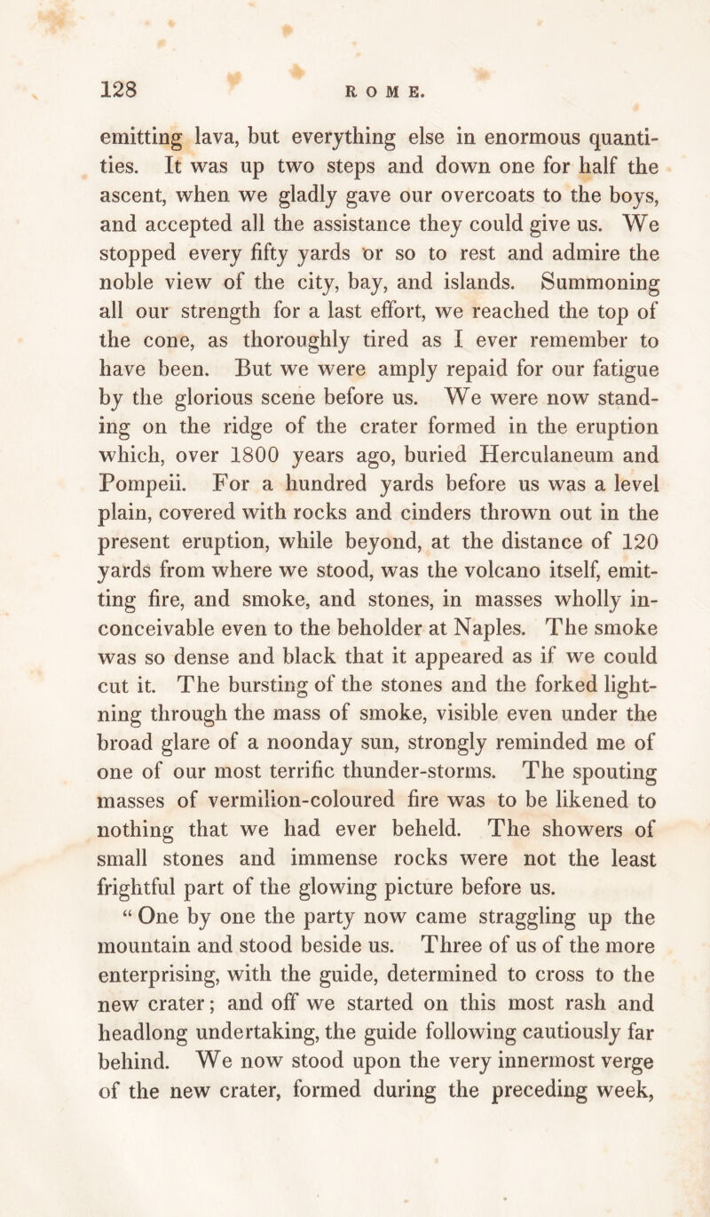 emitting lava, but everything else in enormous quanti¬ ties. It was up two steps and down one for half the ascent, when we gladly gave our overcoats to the boys, and accepted all the assistance they could give us. We stopped every fifty yards or so to rest and admire the noble view of the city, bay, and islands. Summoning all our strength for a last effort, we reached the top of the cone, as thoroughly tired as I ever remember to have been. But we were amply repaid for our fatigue by the glorious scene before us. We were now stand¬ ing on the ridge of the crater formed in the eruption which, over 1800 years ago, buried Herculaneum and Pompeii. For a hundred yards before us was a level plain, covered with rocks and cinders thrown out in the present eruption, while beyond, at the distance of 120 yards from where we stood, was the volcano itself, emit¬ ting fire, and smoke, and stones, in masses wholly in¬ conceivable even to the beholder at Naples. The smoke was so dense and black that it appeared as if we could cut it. The bursting of the stones and the forked light¬ ning through the mass of smoke, visible even under the broad glare of a noonday sun, strongly reminded me of one of our most terrific thunder-storms. The spouting masses of vermilion-coloured fire was to be likened to nothing that we had ever beheld. The showers of small stones and immense rocks were not the least frightful part of the glowing picture before us. “ One by one the party now came straggling up the mountain and stood beside us. Three of us of the more enterprising, with the guide, determined to cross to the new crater; and off we started on this most rash and headlong undertaking, the guide following cautiously far behind. We now stood upon the very innermost verge of the new crater, formed during the preceding week,