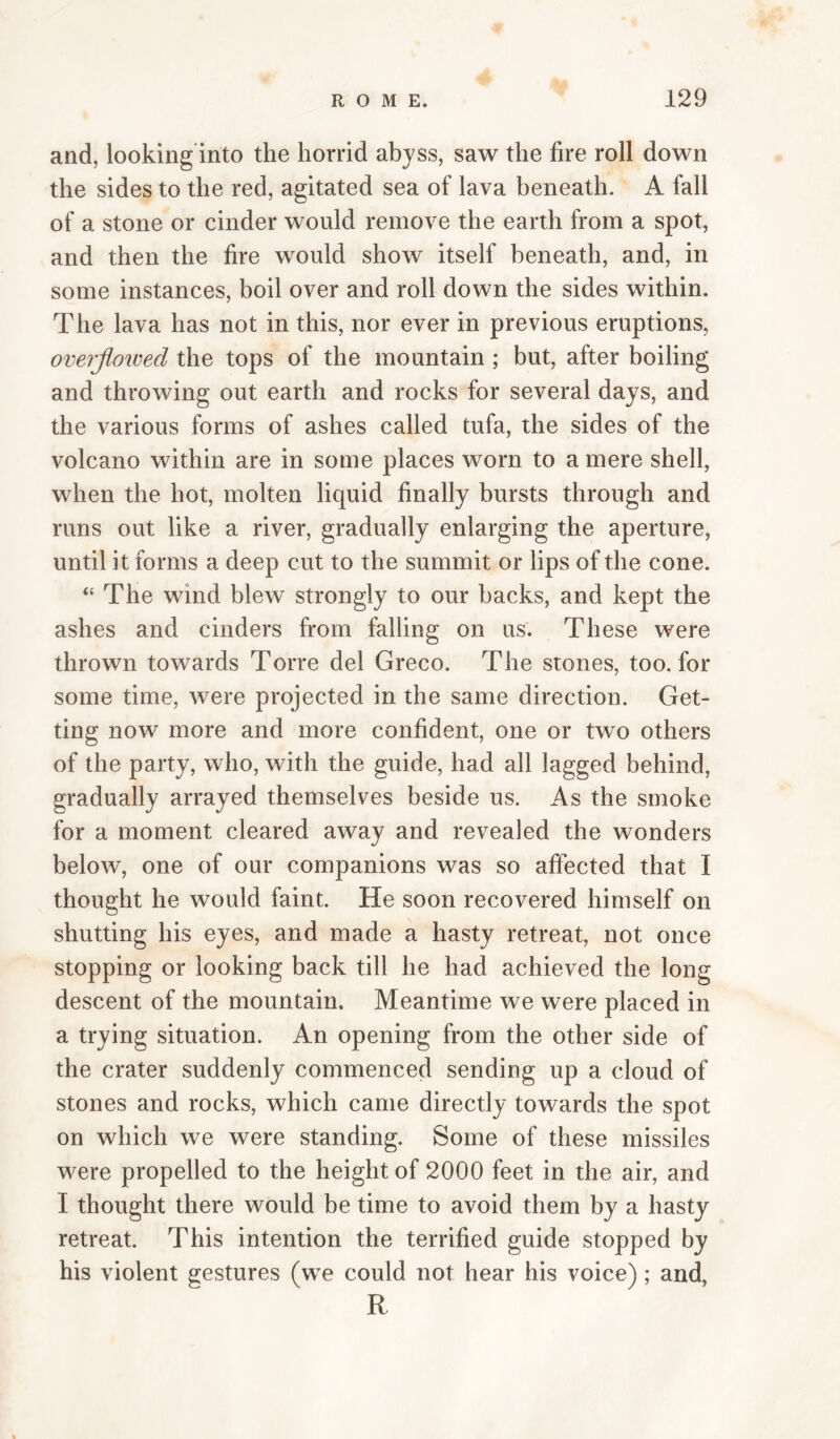 and, looking into the horrid abjss, saw the fire roll down the sides to the red, agitated sea of lava beneath. A fall of a stone or cinder would remove the earth from a spot, and then the fire would show itself beneath, and, in some instances, boil over and roll down the sides within. The lava has not in this, nor ever in previous eruptions, overjloioed the tops of the mountain ; but, after boiling and throwing out earth and rocks for several days, and the various forms of ashes called tufa, the sides of the volcano within are in some places worn to a mere shell, when the hot, molten liquid finally bursts through and runs out like a river, gradually enlarging the aperture, until it forms a deep cut to the summit or lips of the cone. “ The wind blew strongly to our backs, and kept the ashes and cinders from falling on us. These were thrown towards Torre del Greco. The stones, too, for some time, were projected in the same direction. Get¬ ting now more and more confident, one or two others of the party, who, with the guide, had all lagged behind, gradually arrayed themselves beside us. As the smoke for a moment cleared away and revealed the wonders below, one of our companions was so affected that I thought he would faint. He soon recovered himself on shutting his eyes, and made a hasty retreat, not once stopping or looking back till he had achieved the long descent of the mountain. Meantime we were placed in a trying situation. An opening from the other side of the crater suddenly commenced sending up a cloud of stones and rocks, which came directly towards the spot on which we were standing. Some of these missiles were propelled to the height of 2000 feet in the air, and I thought there would be time to avoid them by a hasty retreat. This intention the terrified guide stopped by his violent gestures (we could not hear his voice); and, R