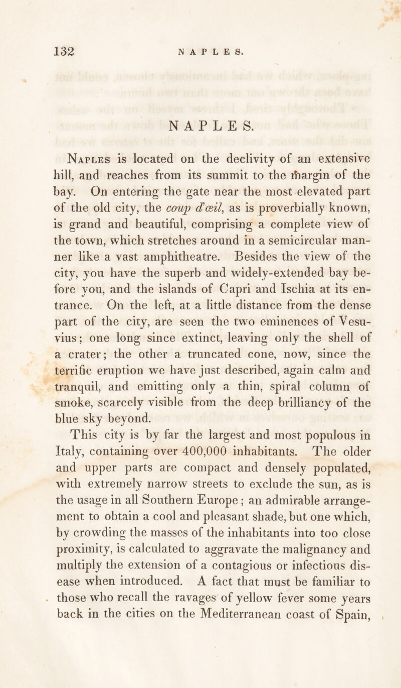 NAPLES. Naples is located on the declivity of an extensive hill, and reaches from its summit to the margin of the bay. On entering the gate near the most elevated part of the old city, the coup dJocil, as is proverbially known, is grand and beautiful, comprising a complete view of the town, which stretches around in a semicircular man¬ ner like a vast amphitheatre. Besides the view of the city, you have the superb and widely-extended bay be¬ fore you, and the islands of Capri and Ischia at its en¬ trance. On the left, at a little distance from the dense part of the city, are seen the two eminences of Vesu¬ vius ; one long since extinct, leaving only the shell of a crater; the other a truncated cone, now, since the terrific eruption we have just described, again calm and tranquil, and emitting only a thin, spiral column of smoke, scarcely visible from the deep brilliancy of the blue sky beyond. This city is by far the largest and most populous in Italy, containing over 400,000 inhabitants. The older and upper parts are compact and densely populated, with extremely narrow streets to exclude the sun, as is the usage in all Southern Europe ; an admirable arrange¬ ment to obtain a cool and pleasant shade, but one which, by crowding the masses of the inhabitants into too close proximity, is calculated to aggravate the malignancy and multiply the extension of a contagious or infectious dis¬ ease when introduced. A fact that must be familiar to . those who recall the ravages of yellow fever some years back in the cities on the Mediterranean coast of Spain, ,