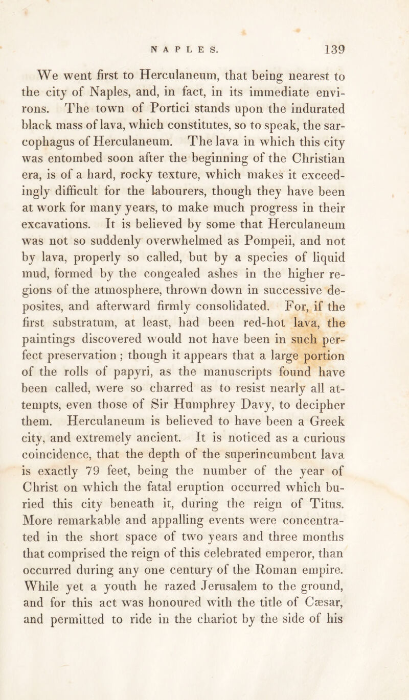 We went first to Herculaneum, that being nearest to the city of Naples, and, in fact, in its immediate envi¬ rons. The town of Portici stands upon the indurated black mass of lava, which constitutes, so to speak, the sar¬ cophagus of Herculaneum. The lava in which this city was entombed soon after the beginning of the Christian era, is of a hard, rocky texture, which makes it exceed¬ ingly difficult for the labourers, though they have been at work for many years, to make much progress in their excavations. It is believed by some that Herculaneum was not so suddenly overwhelmed as Pompeii, and not by lava, properly so called, but by a species of liquid mud, formed by the congealed ashes in the higher re¬ gions of the atmosphere, thrown down in successive de- posites, and afterward firmly consolidated. For, if the first substratum, at least, had been red-hot lava, the paintings discovered would not have been in such per¬ fect preservation; though it appears that a large portion of the rolls of papyri, as the manuscripts found have been called, w^ere so charred as to resist nearly all at¬ tempts, even those of Sir Humphrey Davy, to decipher them. Herculaneum is believed to have been a Greek city, and extremely ancient. It is noticed as a curious coincidence, that the depth of the superincumbent lava is exactly 79 feet, being the number of the year of Christ on which the fatal eruption occurred which bu¬ ried this city beneath it, during the reign of Titus. More remarkable and appalling events were concentra¬ ted in the short space of two years and three months that comprised the reign of this celebrated emperor, than occurred during any one century of the Roman empire. While yet a youth he razed Jerusalem to the ground, and for this act was honoured with the title of Csesar, and permitted to ride in the chariot by the side of his