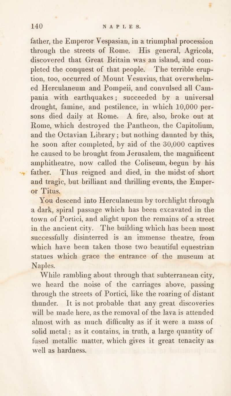 father, the Emperor Vespasian, in a triumphal procession through the streets of Rome. His general. Agricola, discovered that Great Britain was an island, and com¬ pleted the conquest of that people. The terrible erup¬ tion, too, occurred of Mount Vesuvius, that overwhelm¬ ed Herculaneum and Pompeii, and convulsed all Cam¬ pania with earthquakes; succeeded by a universal drought, famine, and pestilence, in which 10,000 per¬ sons died daily at Rome. A fire, also, broke out at Rome, which destroyed the Pantheon, the Capitolium, and the Octavian Library; but nothing daunted by this, he soon after completed, by aid of the 30,000 captives he caused to be brought from Jerusalem, the magnificent amphitheatre, now called the Coliseum, begun by his father. Thus reigned and died, in the midst of short and tragic, but brilliant and thrilling events, the Emper¬ or Titus. You descend into Herculaneum by torchlight through a dark, spiral passage which has been excavated in the town of Portici, and alight upon the remains of a street in the ancient city. The building which has been most successfully disinterred is an immense theatre, from which have been taken those two beautiful equestrian statues which grace the entrance of the museum at Naples. While rambling about through that subterranean city, we heard the noise of the carriages above, passing through the streets of Portici, like the roaring of distant thunder. It is not probable that any great discoveries will be made here, as the removal of the lava is attended almost with as much difficulty as if it were a mass of solid metal; as it contains, in truth, a large quantity of fused metallic matter, which gives it great tenacity as well as hardness.