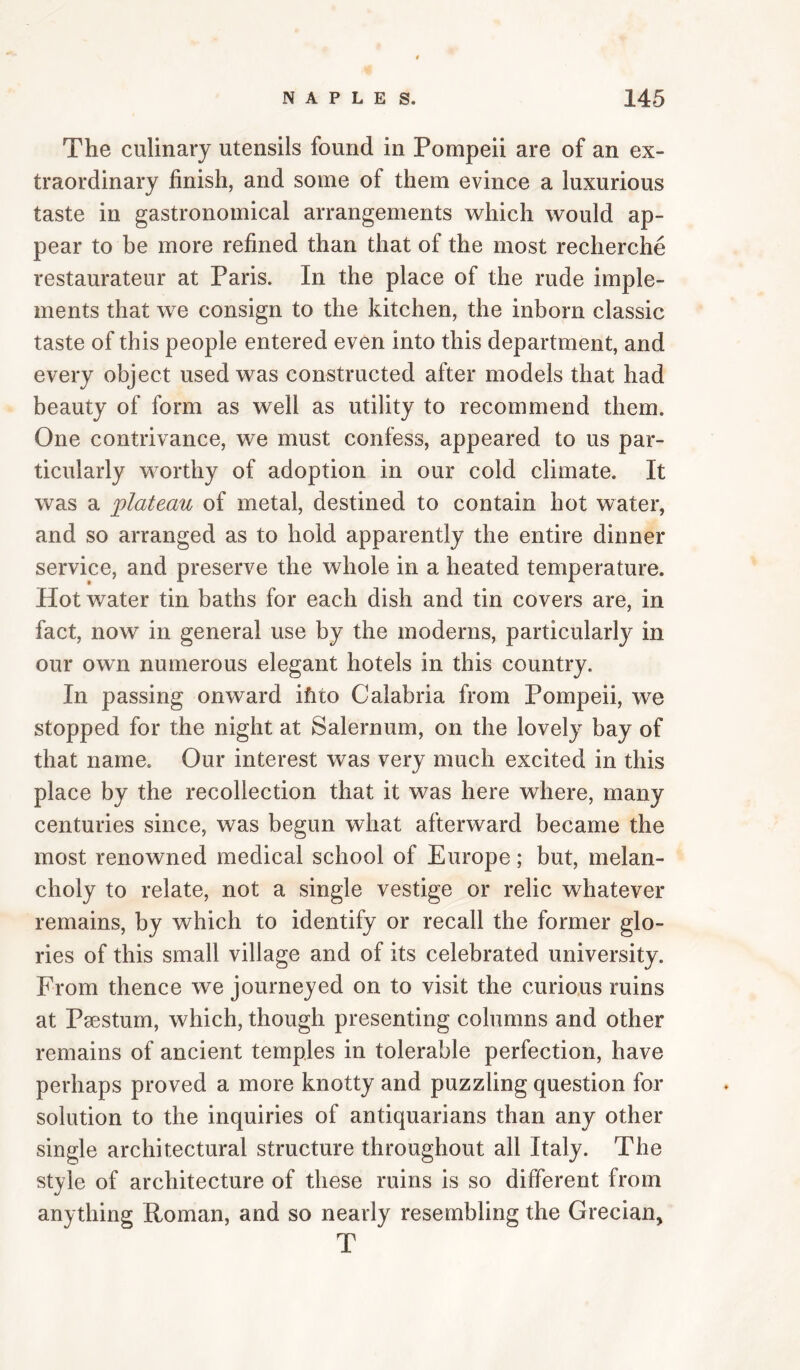 The culinary utensils found in Pompeii are of an ex¬ traordinary finish, and some of them evince a luxurious taste in gastronomical arrangements which would ap¬ pear to be more refined than that of the most recherche restaurateur at Paris. In the place of the rude imple¬ ments that we consign to the kitchen, the inborn classic taste of this people entered even into this department, and every object used was constructed after models that had beauty of form as well as utility to recommend them. One contrivance, we must confess, appeared to us par¬ ticularly worthy of adoption in our cold climate. It was a ‘plateau of metal, destined to contain hot water, and so arranged as to hold apparently the entire dinner service, and preserve the whole in a heated temperature. Hot water tin baths for each dish and tin covers are, in fact, now in general use by the moderns, particularly in our own numerous elegant hotels in this country. In passing onward ihto Calabria from Pompeii, we stopped for the night at Salernum, on the lovely bay of that name. Our interest was very much excited in this place by the recollection that it was here where, many centuries since, was begun what afterward became the most renowned medical school of Europe; but, melan¬ choly to relate, not a single vestige or relic whatever remains, by which to identify or recall the former glo¬ ries of this small village and of its celebrated university. From thence we journeyed on to visit the curious ruins at Psestum, which, though presenting columns and other remains of ancient temples in tolerable perfection, have perhaps proved a more knotty and puzzling question for solution to the inquiries of antiquarians than any other single architectural structure throughout all Italy. The style of architecture of these ruins is so different from anything Roman, and so nearly resembling the Grecian, T