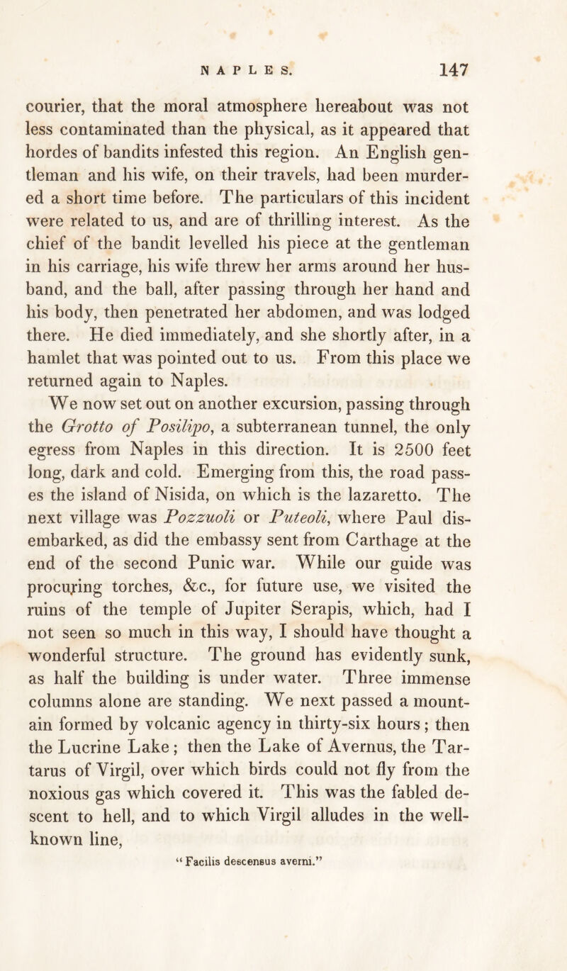 courier, that the moral atmosphere hereabout was not less contaminated than the physical, as it appeared that hordes of bandits infested this region. An English gen¬ tleman and his wife, on their travels, had been murder¬ ed a short time before. The particulars of this incident were related to us, and are of thrilling interest. As the chief of the bandit levelled his piece at the gentleman in his carriage, his wife threw her arms around her hus¬ band, and the ball, after passing through her hand and his body, then penetrated her abdomen, and was lodged there. He died immediately, and she shortly after, in a hamlet that was pointed out to us. From this place we returned again to Naples. We now set out on another excursion, passing through the Grotto of Posilipo^ a subterranean tunnel, the only egress from Naples in this direction. It is 2500 feet long, dark and cold. Emerging from this, the road pass¬ es the island of Nisida, on which is the lazaretto. The next village was Pozzuoli or Puteoli, where Paul dis¬ embarked, as did the embassy sent from Carthage at the end of the second Punic war. While our guide was procuring torches, &c., for future use, we visited the ruins of the temple of Jupiter Serapis, which, had I not seen so much in this way, I should have thought a wonderful structure. The ground has evidently sunk, as half the building is under water. Three immense columns alone are standing. We next passed a mount¬ ain formed by volcanic agency in thirty-six hours; then the Lucrine Lake; then the Lake of Avernus, the Tar¬ tarus of Virgil, over which birds could not fly from the noxious gas which covered it. This was the fabled de¬ scent to hell, and to which Virgil alludes in the well- known line. “ Facilis descensus averni.”