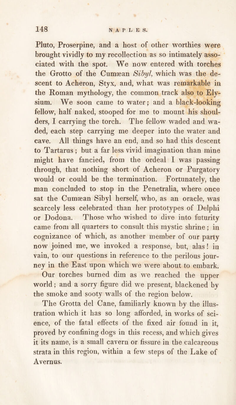 Pluto, Proserpine, and a host of other worthies were brought vividly to my recollection as so intimately asso¬ ciated with the spot. We now entered with torches the Grotto of the Cumsean Sihyl, which was the de¬ scent to Acheron, Styx, and, what was remarkable in the Roman mythology, the common track also to Ely¬ sium. We soon came to water; and a black-looking fellow, half naked, stooped for me to mount his shoul¬ ders, I carrying the torch. The fellow waded and wa¬ ded, each step carrying me deeper into the water and cave. All things have an end, and so had this descent to Tartarus ; but a far less vivid imagination than mine might have fancied, from the ordeal I was passing through, that nothing short of Acheron or Purgatory would or could be the termination. Fortunately, the man concluded to stop in the Penetralia, where once sat the Cumsean Sibyl herself, who, as an oracle, was scarcely less celebrated than her prototypes of Delphi or Dodona. Those who wished to dive into futurity came from all quarters to consult this mystic shrine; in cognizance of which, as another member of our party now joined me, we invoked a response, but, alas! in vain, to our questions in reference to the perilous jour¬ ney in the East upon which we were about to embark. Our torches burned dim as we reached the upper world; and a sorry figure did we present, blackened by the smoke and sooty w^alls of the region below. The Grotta del Cane, familiarly known by the illus¬ tration which it has so long afforded, in works of sci¬ ence, of the fatal effects of the fixed air found in it, proved by confining dogs in this recess, and which gives it its name, is a small cavern or fissure in the calcareous strata in this region, within a few steps of the Lake of Avernus.