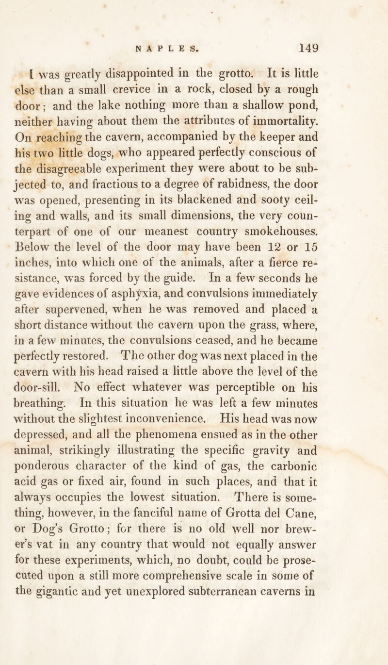 I was greatly disappointed in the grotto. It is little else than a small crevice in a rock, closed by a rough door; and the lake nothing more than a shallow pond, neither having about them the attributes of immortality. On reaching the cavern, accompanied by the keeper and his two little dogs, who appeared perfectly conscious of the disagreeable experiment they were about to be sub¬ jected to, and fractious to a degree of rabidness, the door was opened, presenting in its blackened and sooty ceil¬ ing and walls, and its small dimensions, the very coun¬ terpart of one of our meanest country smokehouses. Below the level of the door may have been 12 or 15 inches, into which one of the animals, after a fierce re¬ sistance, was forced by the guide. In a few seconds he gave evidences of asphyxia, and convulsions immediately after supervened, when he was removed and placed a short distance without the cavern upon the grass, where, in a few minutes, the convulsions ceased, and he became perfectly restored. The other dog was next placed in the cavern with his head raised a little above the level of the door-sill. No effect whatever was perceptible on his breathing. In this situation he was left a few minutes without the slightest inconvenience. His head was now depressed, and all the phenomena ensued as in the other animal, strikingly illustrating the specific gravity and ponderous character of the kind of gas, the carbonic acid gas or fixed air, found in such places, and that it always occupies the lowest situation. There is some¬ thing, however, in the fanciful name of Grotta del Cane, or Dog’s Grotto; for there is no old well nor brew¬ er’s vat in any country that would not equally answer for these experiments, which, no doubt, could be prose¬ cuted upon a still more comprehensive scale in some of the gigantic and yet unexplored subterranean caverns in