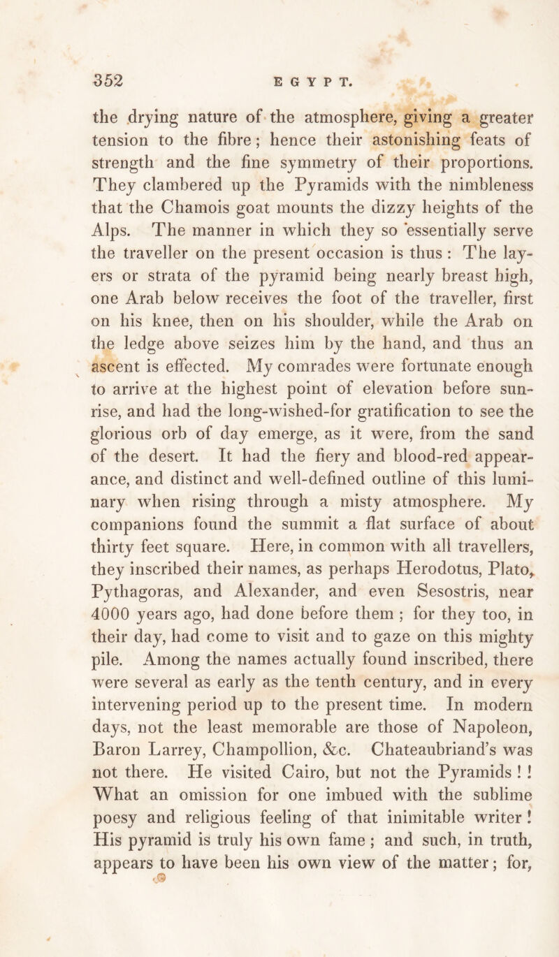 the drying nature of the atmosphere, giving a greater tension to the fibre; hence their astonishing feats of strength and the fine symmetry of their proportions. They clambered up the Pyramids with the nimbleness that the Chamois goat mounts the dizzy heights of the Alps. The manner in which they so essentially serve the traveller on the present occasion is thus : The lay¬ ers or strata of the pyramid being nearly breast high, one Arab below receives the foot of the traveller, first on his knee, then on his shoulder, while the Arab on the ledge above seizes him by the hand, and thus an ascent is effected. My comrades were fortunate enough to arrive at the highest point of elevation before sun¬ rise, and had the long-wished-for gratification to see the glorious orb of day emerge, as it were, from the sand of the desert. It had the fiery and blood-red appear¬ ance, and distinct and well-defined outline of this lumi¬ nary when rising through a misty atmosphere. My companions found the summit a flat surface of about thirty feet square. Here, in common with all travellers, they inscribed their names, as perhaps Herodotus, Plato,. Pythagoras, and Alexander, and even Sesostris, near 4000 years ago, had done before them ; for they too, in their day, had come to visit and to gaze on this mighty pile. Among the names actually found inscribed, there were several as early as the tenth century, and in every intervening period up to the present time. In modern days, not the least memorable are those of Napoleon, Baron Larrey, Champollion, &c. Chateaubriand’s was not there. He visited Cairo, but not the Pyramids ! ! What an omission for one imbued with, the sublime poesy and religious feeling of that inimitable writer ! His pyramid is truly his own fame ; and such, in truth, appears to have been his own view of the matter; for,