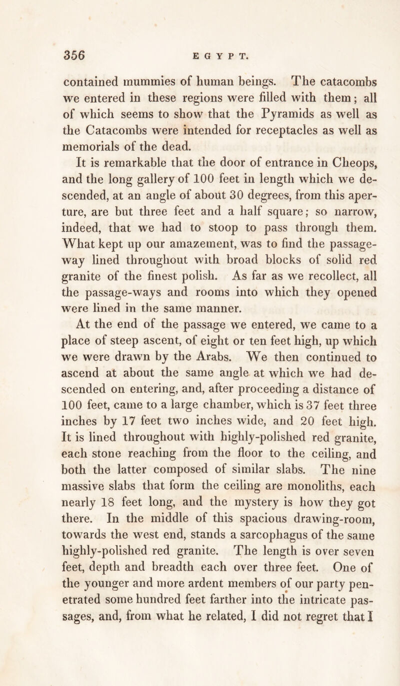 contained mummies of human beings. The catacombs we entered in these regions were filled with them; all of which seems to show that the Pyramids as well as the Catacombs were intended for receptacles as well as memorials of the dead. It is remarkable that the door of entrance in Cheops, and the long gallery of 100 feet in length which we de¬ scended, at an angle of about 30 degrees, from this aper¬ ture, are but three feet and a half square; so narrow, indeed, that we had to stoop to pass through them. What kept up our amazement, was to find the passage¬ way lined throughout with broad blocks of solid red granite of the finest polish. As far as we recollect, all the passage-ways and rooms into which they opened were lined in the same manner. At the end of the passage we entered, we came to a place of steep ascent, of eight or ten feet high, up which we were drawn by the Arabs. We then continued to ascend at about the same angle at which we had de¬ scended on entering, and, after proceeding a distance of 100 feet, came to a large chamber, which is 37 feet three inches by 17 feet two inches wide, and 20 feet high. It is lined throughout with highly-polished red granite, each stone reaching from the floor to the ceiling, and both the latter composed of similar slabs. The nine massive slabs that form the ceiling are monoliths, each nearly 18 feet long, and the mystery is how they got there. In the middle of this spacious drawing-room, towards the west end, stands a sarcophagus of the same highly-polished red granite. The length is over seven feet, depth and breadth each over three feet. One of the younger and more ardent members of our party pen¬ etrated some hundred feet farther into the intricate pas¬ sages, and, from what he related, I did not regret that I