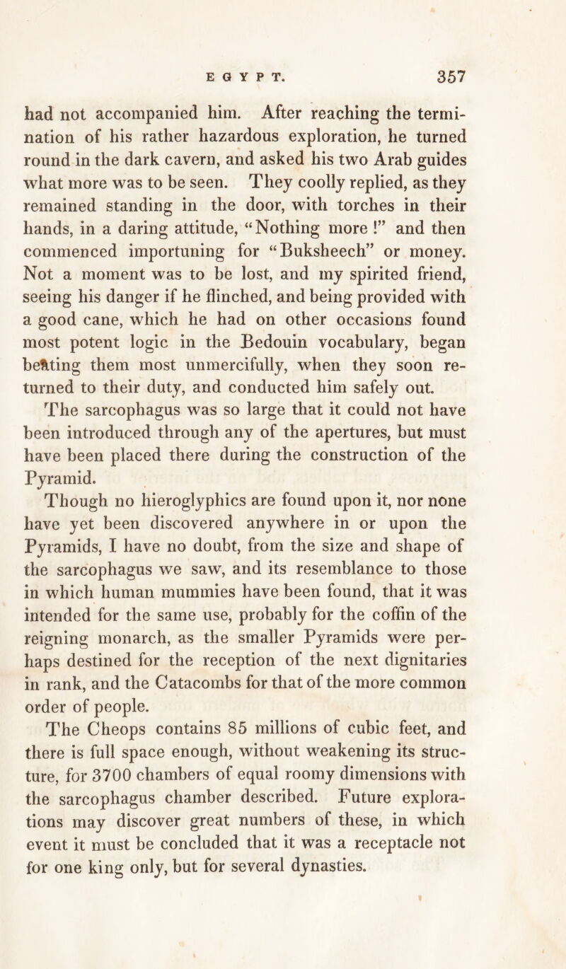 had not accompanied him. After reaching the termi¬ nation of his rather hazardous exploration, he turned round in the dark cavern, and asked his two Arab guides what more was to be seen. They coolly replied, as they remained standing in the door, with torches in their hands, in a daring attitude, “Nothing more !” and then commenced importuning for “Buksheech’’ or money. Not a moment was to be lost, and my spirited friend, seeing his danger if he flinched, and being provided with a good cane, which he had on other occasions found most potent logic in the Bedouin vocabulary, began beMing them most unmercifully, when they soon re¬ turned to their duty, and conducted him safely out. The sarcophagus was so large that it could not have been introduced through any of the apertures, but must have been placed there during the construction of the Pyramid. Though no hieroglyphics are found upon it, nor none have yet been discovered anywhere in or upon the Pyramids, I have no doubt, from the size and shape of the sarcophagus we saw, and its resemblance to those in which human mummies have been found, that it was intended for the same use, probably for the coffin of the reigning monarch, as the smaller Pyramids were per¬ haps destined for the reception of the next dignitaries in rank, and the Catacombs for that of the more common order of people. The Cheops contains 85 millions of cubic feet, and there is full space enough, without weakening its struc¬ ture, for 3700 chambers of equal roomy dimensions with the sarcophagus chamber described. Future explora¬ tions may discover great numbers of these, in which event it must be concluded that it was a receptacle not for one king only, but for several dynasties.