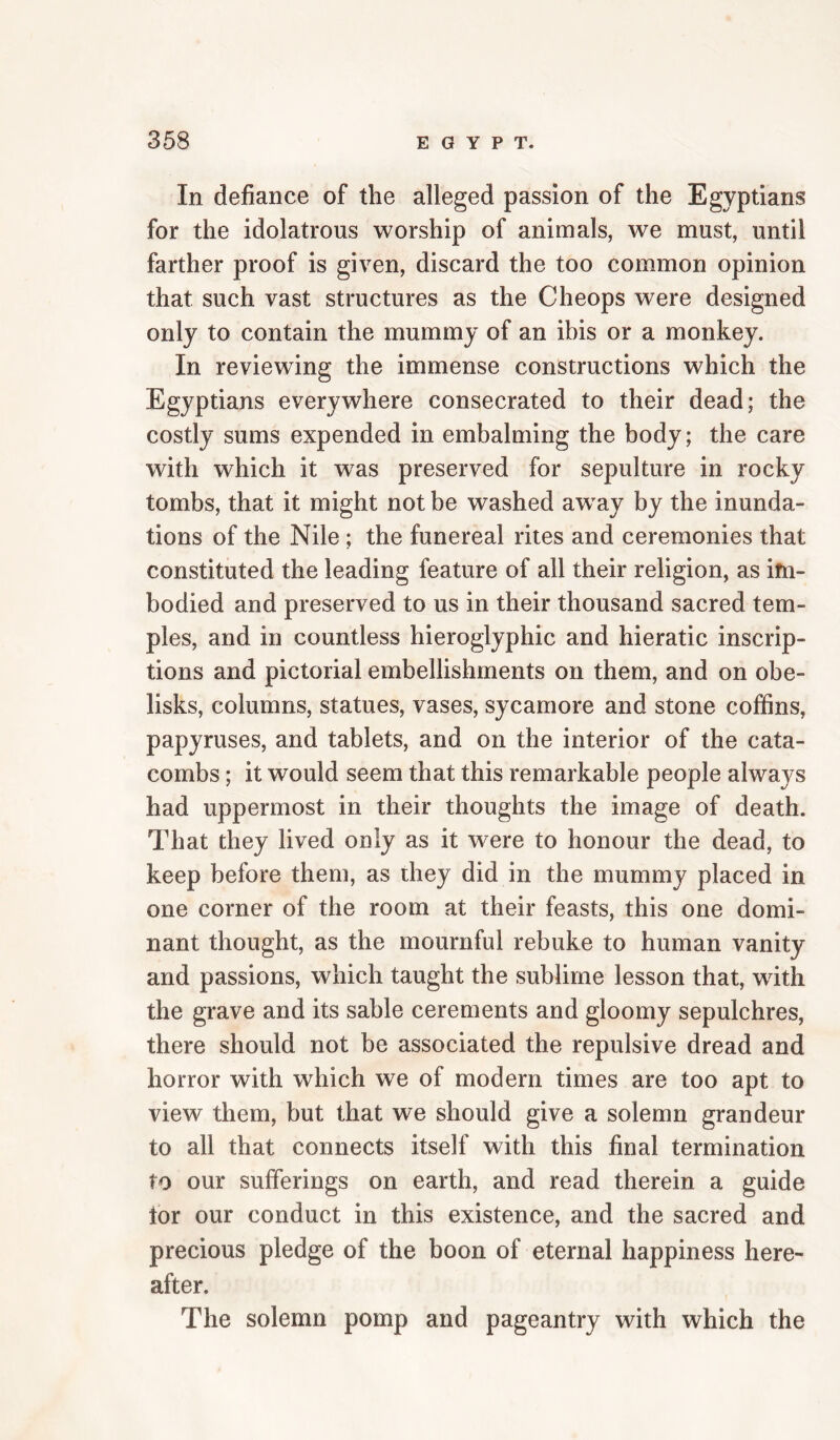 In defiance of the alleged passion of the Egyptians for the idolatrous worship of animals, we must, until farther proof is given, discard the too common opinion that such vast structures as the Cheops were designed only to contain the mummy of an ibis or a monkey. In reviewing the immense constructions which the Egyptians everywhere consecrated to their dead; the costly sums expended in embalming the body; the care with which it w^as preserved for sepulture in rocky tombs, that it might not be washed aw^ay by the inunda¬ tions of the Nile ; the funereal rites and ceremonies that constituted the leading feature of all their religion, as ifn- bodied and preserved to us in their thousand sacred tem¬ ples, and in countless hieroglyphic and hieratic inscrip¬ tions and pictorial embellishments on them, and on obe¬ lisks, columns, statues, vases, sycamore and stone coffins, papyruses, and tablets, and on the interior of the cata¬ combs ; it would seem that this remarkable people always had uppermost in their thoughts the image of death. That they lived only as it were to honour the dead, to keep before them, as they did in the mummy placed in one corner of the room at their feasts, this one domi¬ nant thought, as the mournful rebuke to human vanity and passions, which taught the sublime lesson that, with the grave and its sable cerements and gloomy sepulchres, there should not be associated the repulsive dread and horror with which we of modern times are too apt to view them, but that we should give a solemn grandeur to all that connects itself with this final termination to our sufferings on earth, and read therein a guide for our conduct in this existence, and the sacred and precious pledge of the boon of eternal happiness here¬ after. The solemn pomp and pageantry with which the