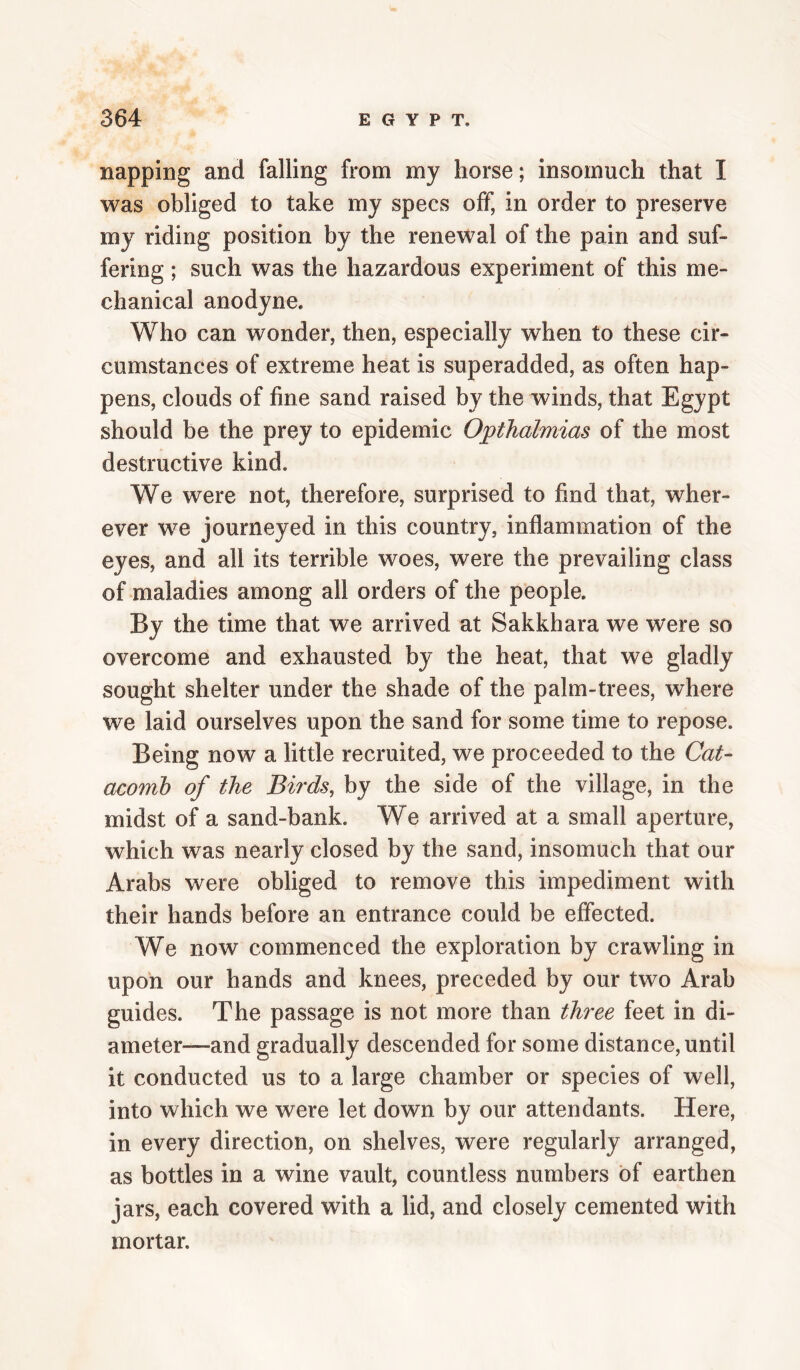 napping and falling from my horse; insomuch that I was obliged to take my specs off, in order to preserve my riding position by the renewal of the pain and suf¬ fering ; such was the hazardous experiment of this me¬ chanical anodyne. Who can wonder, then, especially when to these cir¬ cumstances of extreme heat is superadded, as often hap¬ pens, clouds of fine sand raised by the winds, that Egypt should be the prey to epidemic Opthalmias of the most destructive kind. We were not, therefore, surprised to find that, wher¬ ever we journeyed in this country, inflammation of the eyes, and all its terrible woes, were the prevailing class of maladies among all orders of the people. By the time that we arrived at Sakkhara we were so overcome and exhausted by the heat, that we gladly sought shelter under the shade of the palm-trees, where we laid ourselves upon the sand for some time to repose. Being now a little recruited, we proceeded to the Cat¬ acomb of the Birds, by the side of the village, in the midst of a sand-bank. We arrived at a small aperture, which was nearly closed by the sand, insomuch that our Arabs were obliged to remove this impediment with their hands before an entrance could be effected. We now commenced the exploration by crawling in upon our hands and knees, preceded by our two Arab guides. The passage is not more than three feet in di¬ ameter—and gradually descended for some distance, until it conducted us to a large chamber or species of well, into which we were let down by our attendants. Here, in every direction, on shelves, were regularly arranged, as bottles in a wine vault, countless numbers of earthen jars, each covered with a lid, and closely cemented with mortar.