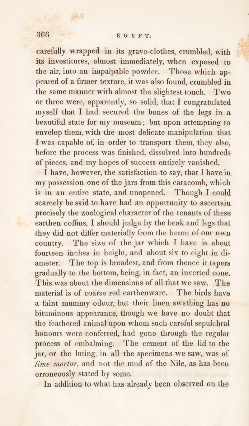 carefully wrapped in its grave-clothes, crumbled, with its investitures, almost immediately, when exposed to the air, into an impalpable powder. Those which ap¬ peared of a firmer texture, it was also found, crumbled in the same manner with almost the slightest touch. Two or three were, apparently, so solid, that I congratulated myself that I had secured the bones of the legs in a beautiful state for my museum; but upon attempting to envelop them, with-^the most delicate manipulation that 1 was capable of, in order to transport them, they also, before the process was finished, dissolved into hundreds of pieces, and my hopes of success entirely vanished. I have, however, the satisfaction to say, that I have in my possession one of the jars from this catacomb, which is in an entire state, and unopened. Though I could scarcely be said to have had an opportunity to ascertain precisely the zoological character of the tenants of these earthen coffins, I should judge by the beak and legs that they did not differ materially from the heron of our own country. The size of the jar which I have is about fourteen ihches in height, and about six to eight in di¬ ameter. The top is broadest, and from thence it tapers gradually to the bottom, being, in fact, an inverted cone. This was about the dimensions of all that we saw. The material is of coarse red earthenware. The birds have a faint mummy odour, but their linen swathing has no bituminous appearance, though we have no doubt that the feathered animal upon whom such careful sepulchral honours were conferred, had gone through the regular process of embalming. The cement of the lid to the jar, or the luting, in all the specimens we saw, was of lime mortar, and not the mud of the Nile, as has been erroneously stated by some. In addition to what has already been observed on the
