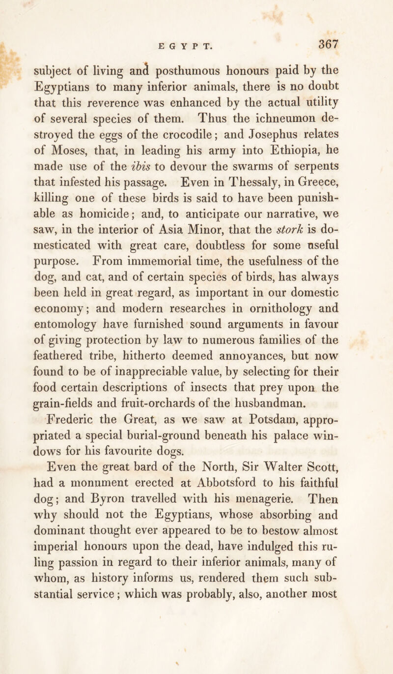 subject of living and posthumous honours paid by the Egyptians to many inferior animals, there is no doubt that this reverence was enhanced by the actual utility of several species of them. Thus the ichneumon de¬ stroyed the eggs of the crocodile; and Josephus relates of Moses, that, in leading his army into Ethiopia, he made use of the ibis to devour the swarms of serpents that infested his passage. Even in Thessaly, in Greece, killing one of these birds is said to have been punish¬ able as homicide; and, to anticipate our narrative, we saw, in the interior of Asia Minor, that the stork is do¬ mesticated with great care, doubtless for some useful purpose. From immemorial time, the usefulness of the dog, and cat, and of certain species of birds, has always been held in great regard, as important in our domestic economy; and modern researches in ornithology and entomology have furnished sound arguments in favour of giving protection by law to numerous families of the feathered tribe, hitherto deemed annoyances, but now found to be of inappreciable value, by selecting for their food certain descriptions of insects that prey upon the grain-fields and fruit-orchards of the husbandman. Frederic the Great, as we saw at Potsdam, appro¬ priated a special burial-ground beneath his palace win¬ dows for his favourite dogs. Even the great bard of the North, Sir Walter Scott, had a monument erected at Abbotsford to his faithful dog; and Byron travelled with his menagerie. Then why should not the Egyptians, whose absorbing and dominant thought ever appeared to be to bestow almost imperial honours upon the dead, have indulged this ru¬ ling passion in regard to their inferior animals, many of whom, as history informs us, rendered them such sub¬ stantial service ; which was probably, also, another most