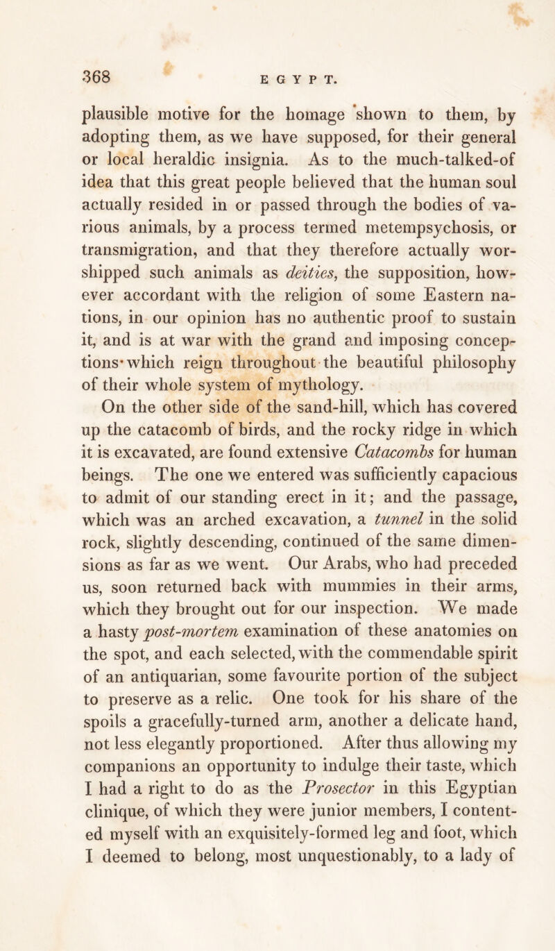 plausible motive for the homage shown to them, by adopting them, as we have supposed, for their general or local heraldic insignia. As to the much-talked-of idea that this great people believed that the human soul actually resided in or passed through the bodies of va¬ rious animals, by a process termed metempsychosis, or transmigration, and that they therefore actually wor¬ shipped such animals as deities, the supposition, how¬ ever accordant with the religion of some Eastern na¬ tions, in our opinion has no authentic proof to sustain it, and is at war with the grand and imposing concep¬ tions* which reign throughout the beautiful philosophy of their whole system of mythology. On the other side of the sand-hill, which has covered up the catacomb of birds, and the rocky ridge in which it is excavated, are found extensive Catacombs for human beings. The one we entered was sufficiently capacious to admit of our standing erect in it; and the passage, which was an arched excavation, a tunnel in the solid rock, slightly descending, continued of the same dimen¬ sions as far as we went. Our Arabs, who had preceded us, soon returned back with mummies in their arms, which they brought out for our inspection. We made a hasty post-mortem examination of these anatomies on the spot, and each selected, with the commendable spirit of an antiquarian, some favourite portion of the subject to preserve as a relic. One took for his share of the spoils a gracefully-turned arm, another a delicate hand, not less elegantly proportioned. After thus allowing my companions an opportunity to indulge their taste, which I had a right to do as the Prosector in this Egyptian clinique, of which they were junior members, I content¬ ed myself with an exquisitely-formed leg and foot, which I deemed to belong, most unquestionably, to a lady of