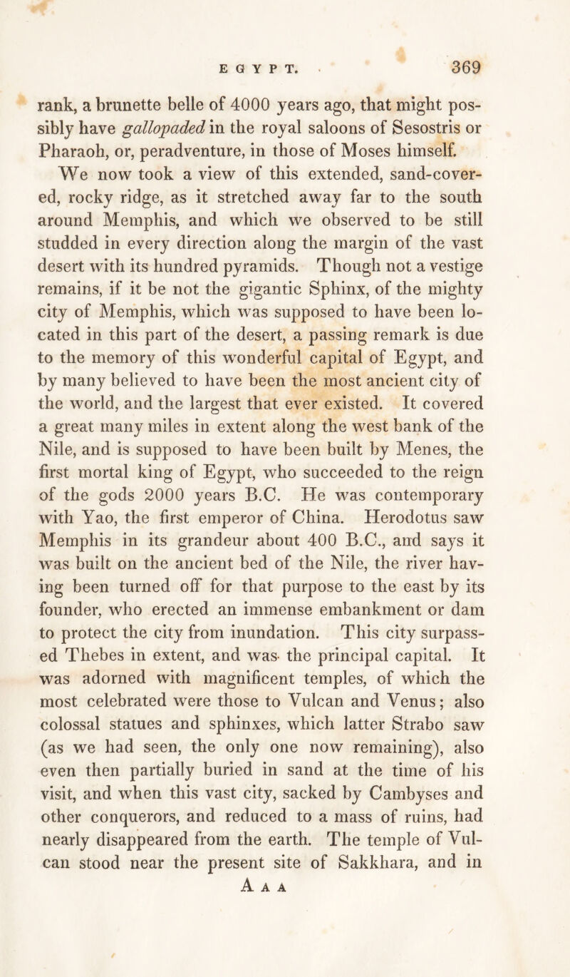 rank, a brunette belle of 4000 years ago, that might pos¬ sibly have gallopaded in the royal saloons of Sesostris or Pharaoh, or, peradventure, in those of Moses himself. We now took a view of this extended, sand-cover¬ ed, rocky ridge, as it stretched away far to the south around Memphis, and which we observed to be still studded in every direction along the margin of the vast desert with its hundred pyramids. Though not a vestige remains, if it be not the gigantic Sphinx, of the mighty city of Memphis, which was supposed to have been lo¬ cated in this part of the desert, a passing remark is due to the memory of this wmnderful capital of Egypt, and by many believed to have been the most ancient city of the world, and the largest that ever existed. It covered a great many miles in extent along the west bank of the Nile, and is supposed to have been built by Menes, the first mortal king of Egypt, who succeeded to the reign of the gods 2000 years B.C. He was contemporary with Yao, the first emperor of China. Herodotus saw Memphis in its grandeur about 400 B.C., and says it was built on the ancient bed of the Nile, the river hav¬ ing been turned off for that purpose to the east by its founder, who erected an immense embankment or dam to protect the city from inundation. This city surpass¬ ed Thebes in extent, and was- the principal capital. It was adorned with magnificent temples, of which the most celebrated were those to Vulcan and Venus; also colossal statues and sphinxes, which latter Strabo saw (as we had seen, the only one now remaining), also even then partially buried in sand at the time of his visit, and when this vast city, sacked by Cambyses and other conquerors, and reduced to a mass of ruins, had nearly disappeared from the earth. The temple of Vul¬ can stood near the present site of Sakkhara, and in A A A /