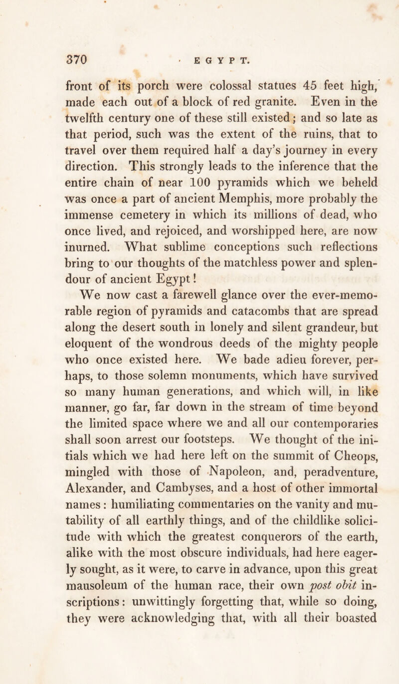 front of its porch were colossal statues 45 feet high, made each out of a block of red granite. Even in the twelfth century one of these still existed; and so late as that period, such was the extent of the ruins, that to travel over them required half a day’s journey in every direction. This strongly leads to the inference that the entire chain of near 100 pyramids which we beheld was once a part of ancient Memphis, more probably the immense cemetery in which its millions of dead, who once lived, and rejoiced, and worshipped here, are now inurned. What sublime conceptions such reflections bring to our thoughts of the matchless power and splen¬ dour of ancient Egypt! We now cast a farewell glance over the ever-memo- rable region of pyramids and catacombs that are spread along the desert south in lonely and silent grandeur, but eloquent of the wondrous deeds of the mighty people who once existed here. We bade adieu forever, per¬ haps, to those solemn monuments, which have survived so many human generations, and which will, in like manner, go far, far down in the stream of time beyond the limited space where we and all our contemporaries shall soon arrest our footsteps. We thought of the ini¬ tials which we had here left on the summit of Cheops, mingled with those of Napoleon, and, peradventure, Alexander, and Cambyses, and a host of other immortal names : humiliating commentaries on the vanity and mu¬ tability of all earthly things, and of the childlike solici¬ tude with which the greatest conquerors of the earth, alike with the most obscure individuals, had here eager¬ ly sought, as it were, to carve in advance, upon this great mausoleum of the human race, their own post obit in¬ scriptions : unwittingly forgetting that, while so doing, they were acknowledging that, with all their boasted
