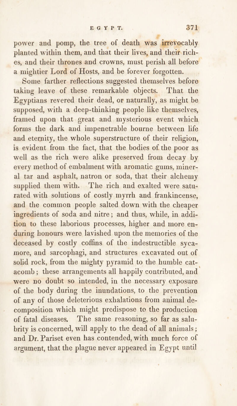 power and pomp, the tree of death was irrevocably planted within them, and that their lives, and their rich¬ es, and their thrones and crowns, must perish all before a mightier Lord of Hosts, and be forever forgotten. Some farther reflections suggested themselves before taking leave of these remarkable objects. That the Egyptians revered their dead, or naturally, as might be supposed, with a deep-thinking people like themselves, framed upon that great and mysterious event which forms the dark and impenetrable bourne between life and eternity, the whole superstructure of their religion, is evident from the fact, that the bodies of the poor as well as the rich were alike preserved from decay by every method of embalment with aromatic gums, miner¬ al tar and asphalt, natron or soda, that their alchemy supplied them with. The rich and exalted were satu¬ rated with solutions of costly myrrh and frankincense, and the common people salted down with the cheaper ingredients of soda and nitre; and thus, while, in addi¬ tion to these laborious processes, higher and more en¬ during honours were lavished upon the memories of the deceased by costly coffins of the indestructible syca¬ more, and sarcophagi, and structures excavated out of solid rock, from the mighty pyramid to the humble cat¬ acomb ; these arrangements all happily contributed, and were no doubt so intended, in the necessary exposure of the body during the inundations, to the prevention of any of those deleterious exhalations from animal de¬ composition which might predispose to the production of fatal diseases. The same reasoning, so far as salu¬ brity is concerned, will apply to the dead of all animals; and Dr. Pariset even has contended, with much force of argument, that the plague never appeared in Egypt until