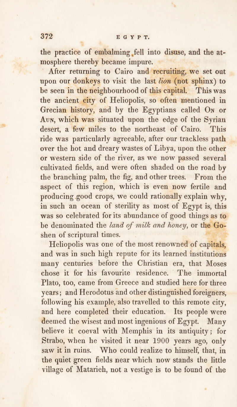 the practice of embalming/ell into disuse, and the at¬ mosphere thereby became impure. After returning to Cairo and recruiting, we set out upon our donkeys to visit the last lion (not sphinx) to be seen in the neighbourhood of this capital. This was the ancient city of Heliopolis, so often mentioned in Grecian history, and by the Egyptians called On or Aun, which was situated upon the edge of the Syrian desert, a few miles to the northeast of Cairo. This ride was particularly agreeable, after our trackless path over the hot and dreary wastes of Libya, upon the other or western side of the river, as we now passed several cultivated fields, and were often shaded on the road by the branching palm, the fig, and other trees. From the aspect of this region, which is even now fertile and producing good crops, we could rationally explain why, in such an ocean of sterility as most of Egypt is, this was so celebrated for its abundance of good things as to be denominated the land of milk and honey^ or the Go¬ shen of scriptural times. Heliopolis was one of the most renowned of capitals, and was in such high repute for its learned institutions many centuries before the Christian era, that Moses chose it for his favourite residence. The immortal Plato, too, came from Greece and studied here for three years; and Herodotus and other distinguished foreigners, following his example, also travelled to this remote city, and here completed their education. Its people were deemed the wisest and most ingenious of Egypt. Many believe it coeval with Memphis in its antiquity; for Strabo, when he visited it near 1900 years ago, only saw it in ruins. Who could realize to himself, that, in the quiet green fields near which now stands the little village of Matarieh, not a vestige is to be found of the