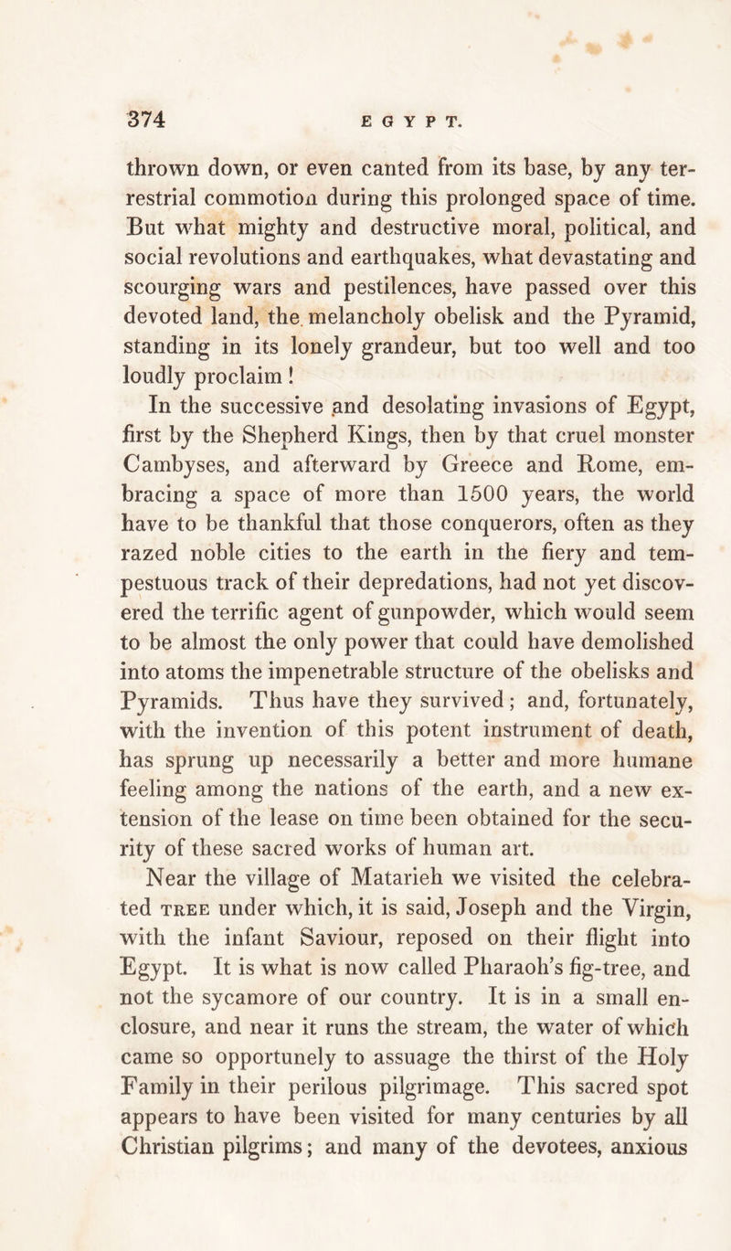 thrown down, or even canted from its base, by any ter¬ restrial commotion during this prolonged space of time. But what mighty and destructive moral, political, and social revolutions and earthquakes, what devastating and scourging wars and pestilences, have passed over this devoted land, the melancholy obelisk and the Pyramid, standing in its lonely grandeur, but too well and too loudly proclaim! In the successive and desolating invasions of Egypt, first by the Shepherd Kings, then by that cruel monster Cambyses, and afterward by Greece and Rome, em¬ bracing a space of more than 1500 years, the world have to be thankful that those conquerors, often as they razed noble cities to the earth in the fiery and tem¬ pestuous track of their depredations, had not yet discov¬ ered the terrific agent of gunpowder, which would seem to be almost the only power that could have demolished into atoms the impenetrable structure of the obelisks and Pyramids. Thus have they survived; and, fortunately, with the invention of this potent instrument of death, has sprung up necessarily a better and more humane feeling among the nations of the earth, and a new ex¬ tension of the lease on time been obtained for the secu¬ rity of these sacred works of human art. Near the village of Matarieh we visited the celebra¬ ted TREE under which, it is said, Joseph and the Virgin, with the infant Saviour, reposed on their flight into Egypt. It is what is now called Pharaoh’s fig-tree, and not the sycamore of our country. It is in a small en¬ closure, and near it runs the stream, the water of which came so opportunely to assuage the thirst of the Holy Family in their perilous pilgrimage. This sacred spot appears to have been visited for many centuries by all Christian pilgrims; and many of the devotees, anxious