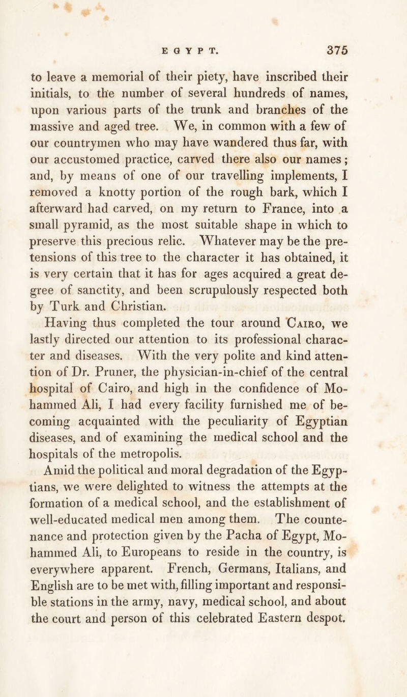 to leave a memorial of their piety, have inscribed their initials, to the number of several hundreds of names, upon various parts of the trunk and branches of the massive and aged tree. We, in common w^ith a few of our countrymen who may have wandered thus far, with our accustomed practice, carved there also our names; and, by means of one of our travelling implements, I removed a knotty portion of the rough bark, which I afterward had carved, on my return to France, into a small pyramid, as the most suitable shape in which to preserve this precious relic. Whatever may be the pre¬ tensions of this tree to the character it has obtained, it is very certain that it has for ages acquired a great de¬ gree of sanctity, and been scrupulously respected both by Turk and Christian. Having thus completed the tour around Cairo, we lastly directed our attention to its professional charac¬ ter and diseases. With the very polite and kind atten¬ tion of Dr. Pruner, the physician-in-chief of the central hospital of Cairo, and high in the confidence of Mo¬ hammed Ali, I had every facility furnished me of be¬ coming acquainted with the peculiarity of Egyptian diseases, and of examining the medical school and the hospitals of the metropolis. Amid the political and moral degradation of the Egyp¬ tians, we were delighted to witness the attempts at the formation of a medical school, and the establishment of well-educated medical men among them. The counte¬ nance and protection given by the Pacha of Egypt, Mo¬ hammed Ali, to Europeans to reside in the country, is everywhere apparent. French, Germans, Italians, and English are to be met with, filling important and responsi¬ ble stations in the army, navy, medical school, and about the court and person of this celebrated Eastern despot.