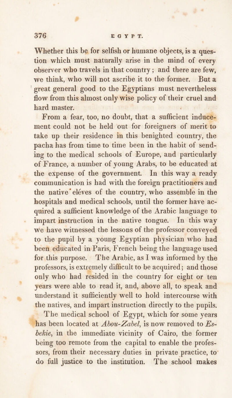 Whether this be for selfish or humane objects, is a ques¬ tion which must naturally arise in the mind of every observer who travels in that country; and there are few, we think, who will not ascribe it to the former. But a ' great general good to the Egyptians must nevertheless flow from this almost only wise policy of their cruel and hard master. From a fear, too, no doubt, that a sufficient induce¬ ment could not be held out for foreigners of merit to take up their residence in this benighted country, the pacha has from time to time been in the habit of send¬ ing to the medical schools of Europe, and particularly of France, a number of young Arabs, to be educated at the expense of the government. In this way a ready communication is had with the foreign practitioners and the native * eleves of the country, who assemble in the hospitals and medical schools, until the former have ac¬ quired a sufficient knowledge of the Arabic language to impart instruction in the native tongue. In this way we have witnessed the lessons of the professor conveyed to the pupil by a young Egyptian physician who had been educated in Paris, French being the language used for this purpose. The Arabic, as I was informed by the professors, is extremely difficult to be acquired; and those only who had resided in the country for eight or ten years were able to read it, and, above all, to speak and understand it sufficiently well to hold intercourse with the natives, and impart instruction directly to the pupils. The medical school of Egypt, which for some years has been located at Abou-Zabel, is now removed to Es- hekie^ in the immediate vicinity of Cairo, the former being too remote from the capital to enable the profes¬ sors, from their necessary duties in private practice, to* do full justice to the institution. The school makes