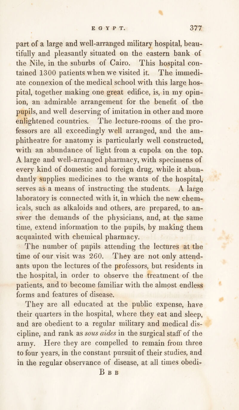 part of a large and well-arranged military hospital, beau¬ tifully and pleasantly situated on the eastern bank of the Nile, in the suburbs of Cairo. This hospital con¬ tained 1300 patients when we visited it. The immedi¬ ate connexion of the medical school with this large hos¬ pital, together making one great edifice, is, in my opin¬ ion, an admirable arrangement for the benefit of the pupils, and well deserving of imitation in other and more enlightened countries. The lecture-rooms of the pro¬ fessors are all exceedingly well arranged, and the am¬ phitheatre for anatomy is particularly well constructed, with an abundance of light from a cupola on the top. A large and well-arranged pharmacy, with specimens of every kind of domestic and foreign drug, while it abun¬ dantly supplies medicines to the wants of the hospital, serves as a means of instructing the students. A large laboratory is connected with, it, in which the new chem¬ icals, such as alkaloids and others, are prepared, to an¬ swer the demands of the physicians, and, at the same time, extend information to the pupils, by making them acquainted with chemical pharmacy. The number of pupils attending the lectures at the time of our visit was 260. They are not only attend¬ ants upon the lectures of the professors, but residents in the hospital, in order to observe the treatment of the patients, and to become familiar with the almost endless forms and features of disease. They are all educated at the public expense, have their quarters in the hospital, where they eat and sleep, and are obedient to a regular military and medical dis¬ cipline, and rank as sous aides in the surgical staff of the army. Here they are compelled to remain from three to four years, in the constant pursuit of their studies, and in the regular observance of disease, at all times obedi- B B B