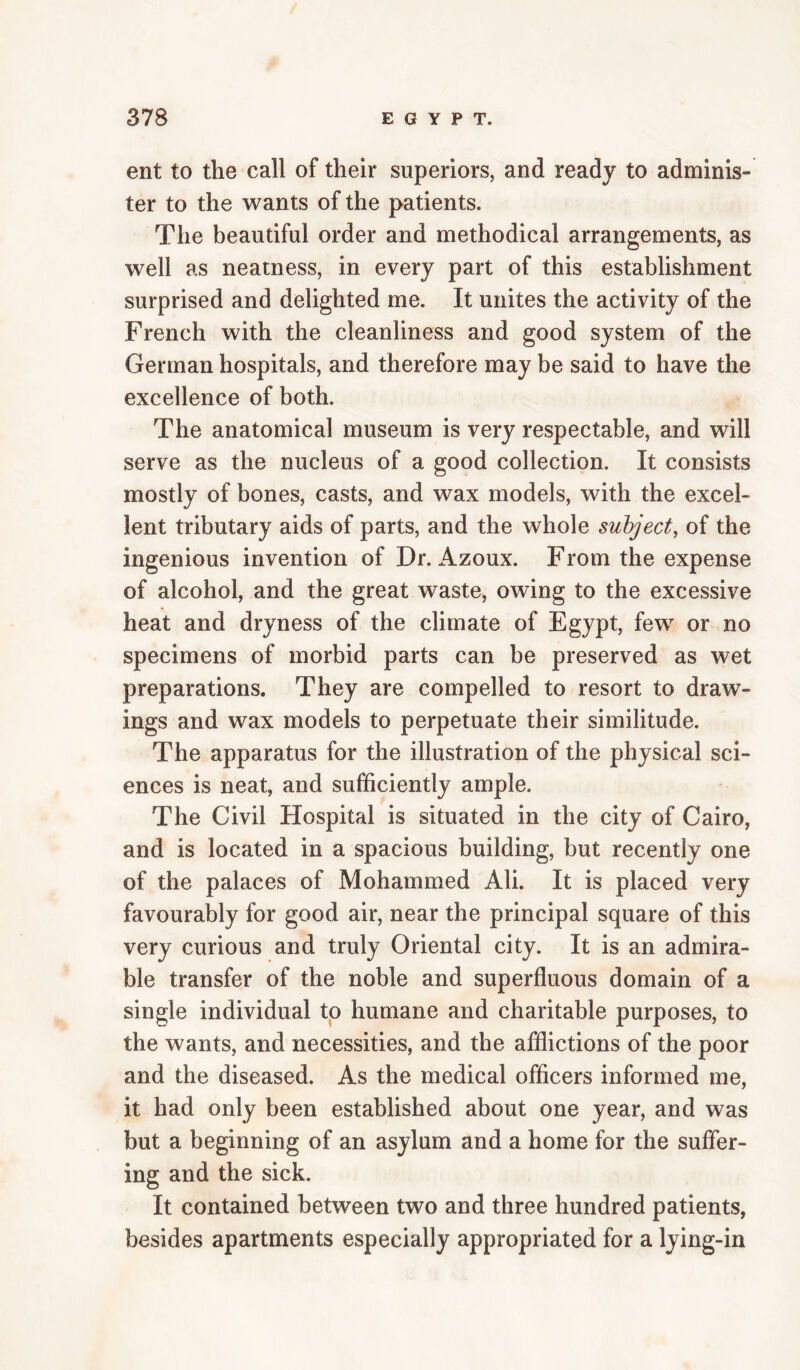 ent to the call of their superiors, and ready to adminis¬ ter to the wants of the patients. The beautiful order and methodical arrangements, as well as neatness, in every part of this establishment surprised and delighted me. It unites the activity of the French with the cleanliness and good system of the German hospitals, and therefore may be said to have the excellence of both. The anatomical museum is very respectable, and will serve as the nucleus of a good collection. It consists mostly of bones, casts, and wax models, with the excel¬ lent tributary aids of parts, and the whole subject^ of the ingenious invention of Dr. Azoux. From the expense of alcohol, and the great waste, owing to the excessive heat and dryness of the climate of Egypt, few or no specimens of morbid parts can be preserved as wet preparations. They are compelled to resort to draw¬ ings and wax models to perpetuate their similitude. The apparatus for the illustration of the physical sci¬ ences is neat, and sufficiently ample. The Civil Hospital is situated in the city of Cairo, and is located in a spacious building, but recently one of the palaces of Mohammed Ali. It is placed very favourably for good air, near the principal square of this very curious and truly Oriental city. It is an admira¬ ble transfer of the noble and superfluous domain of a single individual to humane and charitable purposes, to the wants, and necessities, and the afflictions of the poor and the diseased. As the medical officers informed me, it had only been established about one year, and was but a beginning of an asylum and a home for the suffer¬ ing and the sick. It contained between two and three hundred patients, besides apartments especially appropriated for a lying-in