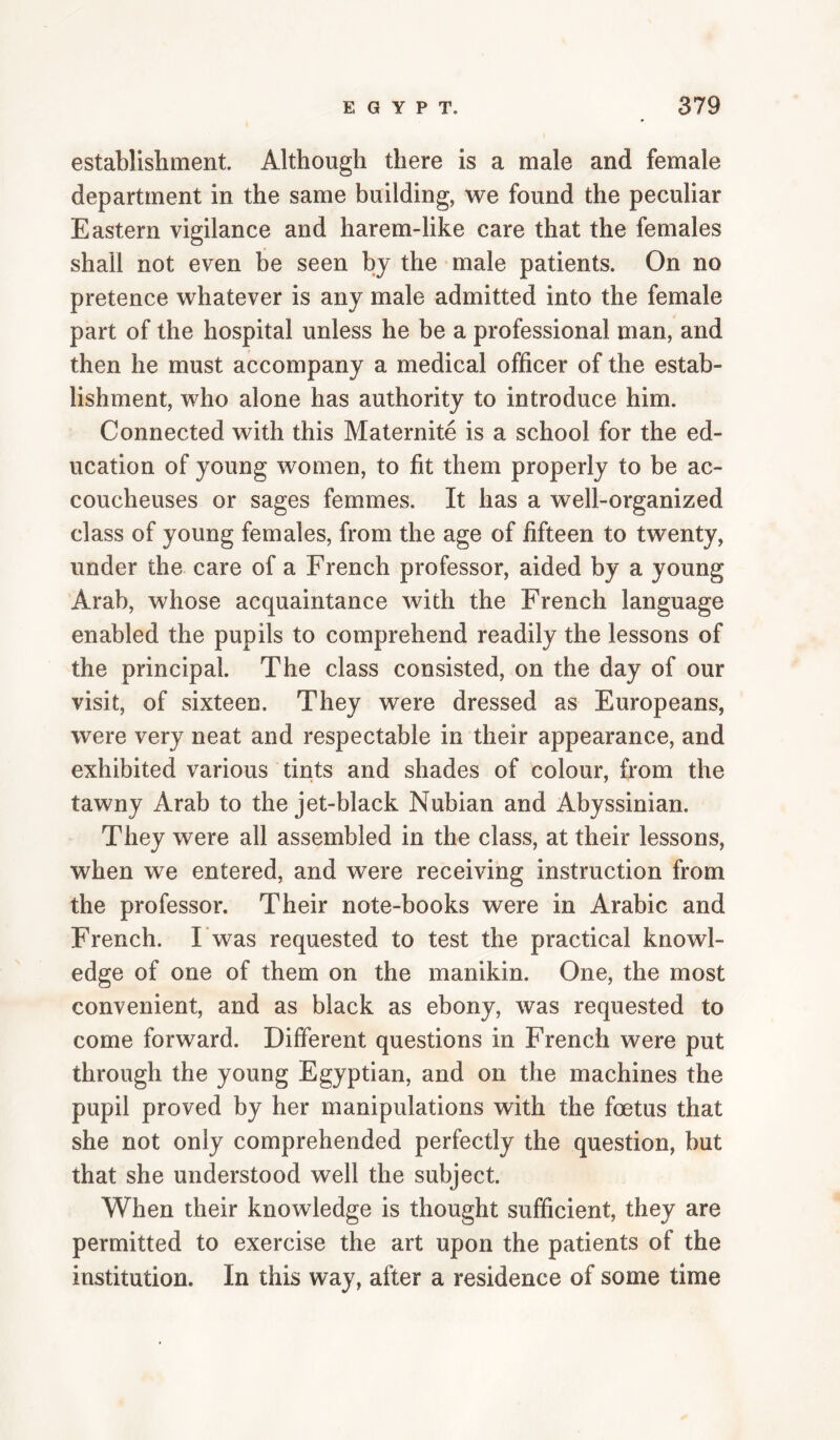 establisliment. Although there is a male and female department in the same building, we found the peculiar Eastern vigilance and harem-like care that the females shall not even be seen by the male patients. On no pretence whatever is any male admitted into the female part of the hospital unless he be a professional man, and then he must accompany a medical officer of the estab¬ lishment, who alone has authority to introduce him. Connected with this Maternite is a school for the ed¬ ucation of young women, to fit them properly to be ac¬ coucheuses or sages femmes. It has a well-organized class of young females, from the age of fifteen to twenty, under the care of a French professor, aided by a young Arab, whose acquaintance with the French language enabled the pupils to comprehend readily the lessons of the principal. The class consisted, on the day of our visit, of sixteen. They were dressed as Europeans, were very neat and respectable in their appearance, and exhibited various tints and shades of colour, from the tawny Arab to the jet-black Nubian and Abyssinian. They were all assembled in the class, at their lessons, when we entered, and were receiving instruction from the professor. Their note-books were in Arabic and French. I was requested to test the practical knowl¬ edge of one of them on the manikin. One, the most convenient, and as black as ebony, was requested to come forward. Different questions in French were put through the young Egyptian, and on the machines the pupil proved by her manipulations with the foetus that she not only comprehended perfectly the question, but that she understood well the subject. When their knowledge is thought sufficient, they are permitted to exercise the art upon the patients of the institution. In this way, after a residence of some time