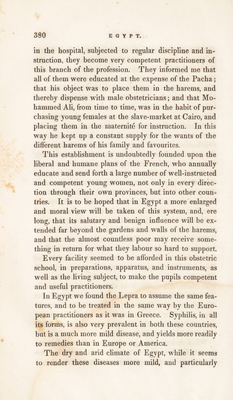 in the hospital, subjected to regular discipline and in¬ struction, they become very competent practitioners of this branch of the profession. They informed me that all of them were educated at the expense of the Pacha; that his object was to place them in the harems, and thereby dispense with male obstetricians; and that Mo¬ hammed Ali, from time to time, was in the habit of pur¬ chasing young females at the slave-market at Cairo, and placing them in the maternite for instruction. In this way he kept up a constant supply for the wants of the different harems of his family and favourites. This establishment is undoubtedly founded upon the liberal and humane plans of the French, who annually educate and send forth a large number of well-instructed and competent young women, not only in every direc¬ tion through their own provinces, but into other coun¬ tries. It is to be hoped that in Egypt a more enlarged and moral view will be taken of this system, and, ere long, that its salutary and benign influence will be ex¬ tended far beyond the gardens and walls of the harems, and that the almost countless poor may receive some¬ thing in return for what they labour so hard to support. Every facility seemed to be afforded in this obstetric school, in preparations, apparatus, and instruments, as well as the living subject, to make the pupils competent and useful practitioners. In Egypt we found the Lepra to assume the same fea¬ tures, and to be treated in the same way by the Euro¬ pean practitioners as it was in Greece. Syphilis, in all its forms, is also very prevalent in both these countries, but is a much more mild disease, and yields more readily to remedies than in Europe or America. The dry and arid climate of Egypt, while it seems to render these diseases more mild, and particularly