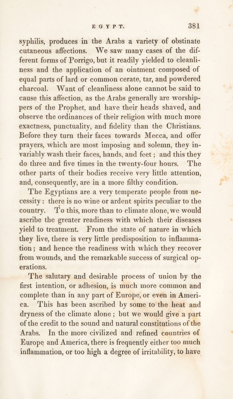 syphilis, produces in the Arabs a variety of obstinate cutaneous affections. We saw many cases of the dif¬ ferent forms of Porrigo, but it readily yielded to cleanli¬ ness and the application of an ointment composed of equal parts of lard or common cerate, tar, and powdered charcoal. Want of cleanliness alone cannot be said to cause this affection, as the Arabs generally are worship¬ pers of the Prophet, and have their heads shaved, and observe the ordinances of their religion with much more exactness, punctuality, and fidelity than the Christians. Before they turn their faces towards Mecca, and offer prayers, which are most imposing and solemn, they in¬ variably wash their faces, hands, and feet; and this they do three and five times in the twenty-four hours. The other parts of their bodies receive very little attention, and, consequently, are in a more filthy condition. The Egyptians are a very temperate people from ne¬ cessity : there is no wine or ardent spirits peculiar to the country. To this, more than to climate alone, we would ascribe the greater readiness with which their diseases yield to treatment. From the state of nature in which they live, there is very little predisposition to inflamma¬ tion ; and hence the readiness with which they recover from wounds, and the remarkable success of surgical op¬ erations. The salutary and desirable process of union by the first intention, or adhesion, is much more common and complete than in any part of Europe, or even in Ameri¬ ca. This has been ascribed by some to the heat and dryness of the climate alone ; but we would give a part of the credit to the sound and natural constitutions of the Arabs. In the more civilized and refined countries of Europe and America, there is frequently either too much inflammation, or too high a degree of irritability, to have