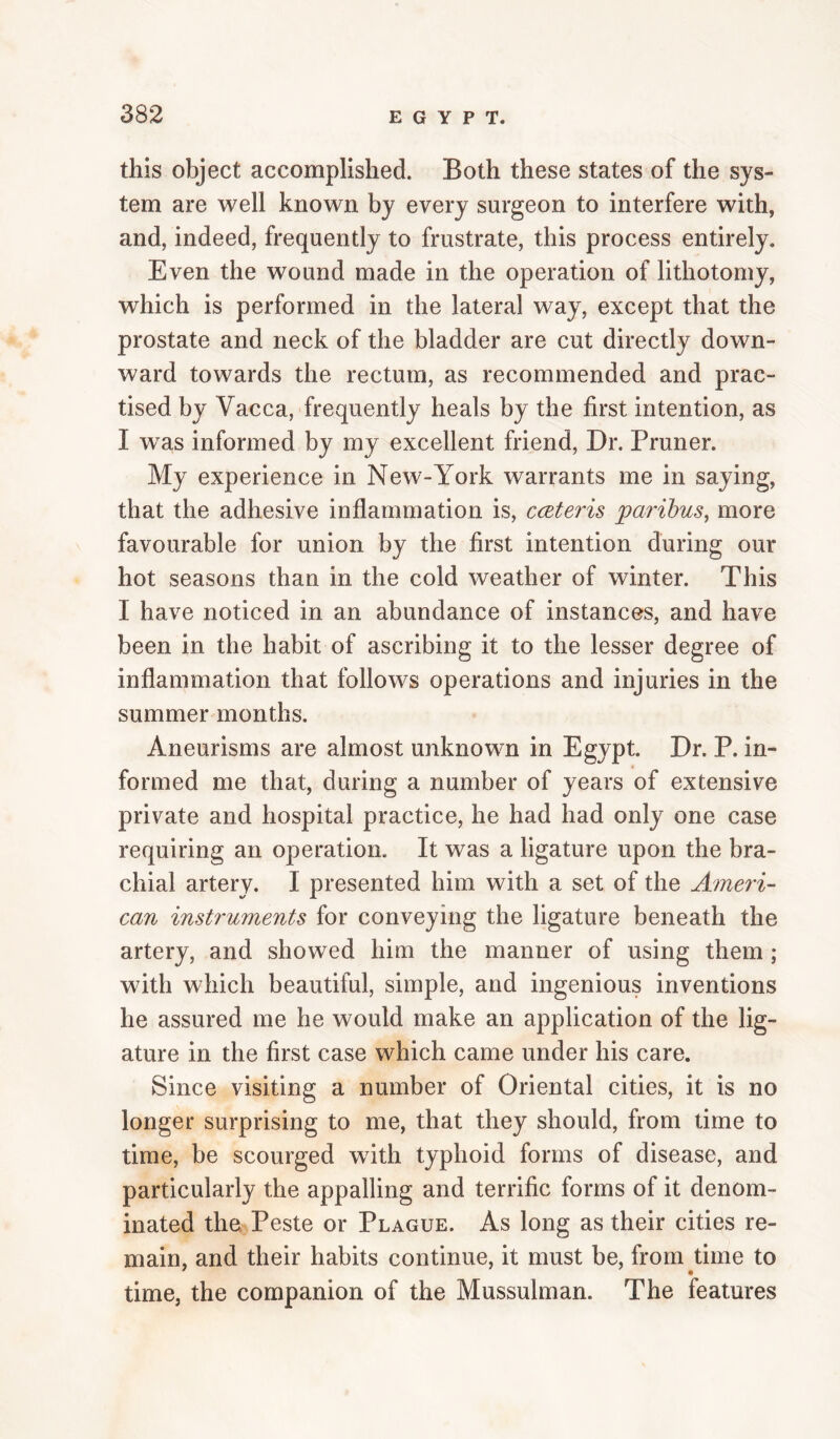 this object accomplished. Both these states of the sys¬ tem are well known by every surgeon to interfere with, and, indeed, frequently to frustrate, this process entirely. Even the wound made in the operation of lithotomy, which is performed in the lateral way, except that the prostate and neck of the bladder are cut directly down¬ ward towards the rectum, as recommended and prac¬ tised by Vacca, frequently heals by the first intention, as I was informed by my excellent friend. Dr. Pruner. My experience in New-York warrants me in saying, that the adhesive inflammation is, cceteris paribus, more favourable for union by the first intention during our hot seasons than in the cold weather of winter. This I have noticed in an abundance of instances, and have been in the habit of ascribing it to the lesser degree of inflammation that follows operations and injuries in the summer months. Aneurisms are almost unknown in Egypt. Dr. P. in¬ formed me that, during a number of years of extensive private and hospital practice, he had had only one case requiring an operation. It was a ligature upon the bra¬ chial artery. I presented him with a set of the Ameri¬ can instruments for conveying the ligature beneath the artery, and showed him the manner of using them ; with which beautiful, simple, and ingenious inventions he assured me he would make an application of the lig¬ ature in the first case which came under his care. Since visiting a number of Oriental cities, it is no longer surprising to me, that they should, from time to time, be scourged with typhoid forms of disease, and particularly the appalling and terrific forms of it denom¬ inated the Peste or Plague. As long as their cities re¬ main, and their habits continue, it must be, from time to time, the companion of the Mussulman. The features