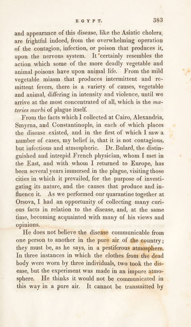 and appearance of this disease, like the Asiatic cholera, are frightful indeed, from the overwhelming operation of the contagion, infection, or poison that produces it, upon the nervous system. It certainly resembles the action which some of the more deadly vegetable and animal poisons have upon animal life. From the mild vegetable miasm that produces intermittent and re¬ mittent fevers, there is a variety of causes, vegetable and animal, differing in intensity and violence, until we arrive at the most concentrated of all, which is the ma- teries morhi of plague itself. From the facts which I collected at Cairo, Alexandria, Smyrna, and Constantinople, in each of which places the disease existed, and in the first of which I saw a number of cases, my belief is, that it is not contagious, but infectious and atmospheric. Dr. Bulard, the distin¬ guished and intrepid French physician, whom I met in the East, and with whom I returned to Europe, has been several years immersed in the plague, visiting those cities in which it prevailed, for the purpose of investi¬ gating its nature, and the causes that produce and in¬ fluence it. As we performed our quarantine together at Orsova, I had an opportunity of collecting many curi¬ ous facts in relation to the disease, and, at the same time, becoming acquainted with many of his views and opinions. He does not believe the disease communicable from one person to another in the pure air of the country ; they must be, as he says, in a pestiferous atmosphere. In three instances in which the clothes from the dead body were worn by three individuals, two took the dis¬ ease, but the experiment was made in an impure atmo¬ sphere. He thinks it would not be communicated in this way in a pure air. It cannot be transmitted by